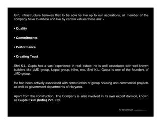 GPL infrastructure believes that to be able to live up to our aspirations, all member of the 
company have to imbibe and live by certain values those are: - 
• Quality 
• Commitments 
• Performance 
• Creating Trust 
Shri K.L. Gupta has a vast experience in real estate; he is well associated with well-known 
builders like JMD group, Uppal group, Niho, etc. Shri K.L. Gupta is one of the founders of 
JMD group. 
He had been actively associated with construction of group housing and commercial projects 
as well as government departments of Haryana. 
Apart from the construction, The Company is also involved in its own export division, known 
as Gupta Exim (India) Pvt. Ltd. 
To Be Continued ………… 
 