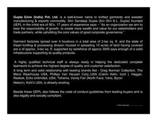 Gupta Exim (India) Pvt. Ltd. is a well-known name in knitted garments and sweater 
manufacturing & exports commodity. Shri Sandeep Gupta (S/o Shri K.L. Gupta) founded 
GEPL in the initial era of 90’s. 17 years of experience says – “As an organization we aim to 
bear the responsibility of growth, to create more wealth and value for our stakeholders and 
trade partners, while upholding the core values of good corporate governance.” 
Garment factories spread over 4 locations in a total area of 2-lac sq. ft. and the state of 
theart knitting & processing division housed in spreading 10 acres of land having covered 
are a of approx. 3-lac sq. ft. supported by workforce of approx 3000 says enough of a solid 
infrastructure supporting its quality products. 
A highly qualified technical staff is always ready in helping the dedicated complete 
teamwork to achieve the highest degree of quality and customer satisfaction. 
A long term and solid relationship with leading brands like - Greg Norman Collection, The 
Mens Wearhouse USA, Phillips Van Heusen Corp.,USA (Calvin Kelin, Izod ), Haggar, 
Reebok, Ecko Unlimited, USA, Tehama, Vanity Fair (North Face, Vans, Byron 
Nelson), Kohl’s USA, is already existing. 
Beside these GEPL also follows the code of conduct guidelines from leading buyers and is 
also legally and socially compliant. 
To Be Continued ………….. 
 
