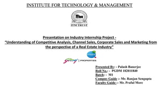 INSTITUTE FOR TECHNOLOGY & MANAGEMENT
Presentation on Industry Internship Project -
“Understanding of Competitive Analysis, Channel Sales, Corporate Sales and Marketing from
the perspective of a Real Estate Industry”
Presented By: - Palash Banerjee
Roll No.: - PGDM 182011840
Batch: - M1
Compny Guide :- Mr. Ranjan Sengupta
Faculty Guide :- Mr. Praful More
 