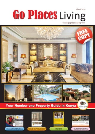 1 www.goplacesliving.com
March 2016
www.goplacesliving.com
Your Number one Property Guide in Kenya
FREE
COPY
Living
HOME IMPROVEMENT OUTDOOR LIVINGMOVERSCLEANING SERVICES
Display 2: Galleria Mall Lang’ata
Phone: 0786 575 069
Display 1: Skymall Parklands
Phone: 0700 519 418
www.stoneartskenya.com | Email: info@stoneartskenya.com | Phone: 0786 575 069, 0718 849 241
Natural Stone Claddings | Flooring | Facades | Gazebos | Fire
Place | Fountains & Accessories | Stone Care Products | Garden
Furniture / Ornaments
Domestic Storage
Are you moving out of the country? Do you have a shortage of storage
space in your house? Are you soon moving into a new house with
completely new furniture and you require a place to store your old
ers storage for such requirements at a reasonable price.
You can access your goods at your own convenience. Our warehouses are
secure with 24hour security.
Then Cube Movers has a storage solution to meet your needs.
Commercial Warehousing
Do you require warehouse space for storage but do not wish to rent, own
or run your own warehouse? Do you require commercial storage for a
few months at a time? Are your warehouses congested and you need
additional space but do not wish to get another warehouse?
price.
+ 254 702 934 984
+ 256 702 662 468
Nairobi, Mombasa
+254 727 773 663
call us on
 
