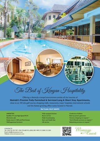 11 www.goplacesliving.com
AMENITIES
Satellite TV and High Speed Wi-Fi
Electronic safe
Study areas in 3 BR and Pent-houses
Well-appointed furniture
Fully-equipped kitchen
Room service
Daily housekeeping
Gym and Health Spa
Lift service
Conference facilities
Back-up power generator
Grocery shopping on request *
Taxi & Shuttle services on request *
Babysitting services on request *
Offering a distinctly tranquil environment amidst all the luxuries of
Nairobi's Premier Fully Furnished & Serviced Long & Short Stay Apartments,
close to an 18 hole golf course, shopping malls, restaurants, major hospitals, international schools
and the fastest growing office suites located in Nairobi.
The Best of Kenyan Hospitality
CONTACTS
Tel: +254 722 391 927, +254 733 600 913, (020) 200 1409, 212 2200, 212 2201
Email: info@mimosacourt.com
Website: www.mimosacourt.com
Ref Code: GLH 260492
 