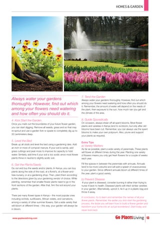 4. Kick Start the Garden
Once you mark out the boundaries of your future flower garden,
you can start digging. Remove all weeds, grass and so that may
re-sprout and use a garden fork or spade to completely dig up to
50 centimeters deep.
5. Level the Bed
Break up all clods and level the bed using a gardening rake. Add
an inch or more of compost manure. If your soil is sandy, add
grass cuttings and peat moss to improve its capacity to hold
water. Similarly, add lime if your soil is too acidic since most flower
plants thrive in neutral to slightly acidic soil.
6. Get the Plants/Seeds
Go out and buy the seeds and/or plants. In Kenya, you can buy
plants along the side of the road, at a florist’s, at a flower-and-
tree-nursery, or at a gardening shop. Then, plant them according
to the directions given by your gardening vendor of choice. While
planting, remember that smaller flower plants need to go in the
front sections of the garden. After that, firm the soil around your
plants.
There are many flower types in Kenya – the most popular ones
including orchids, sunflowers, African violets, and carnations,
among a variety of other summer flowers. Get a wide variety that
will bloom at different times – this way, your garden will always be
in bloom.
7. Tend the Garden
Always water your gardens thoroughly. However, find out which
among your flowers need watering and how often you should do
it. Remember, the amount of water will depend on the needs of
the plant, their exposure to the sun, how much rain you get and
the climate of the area.
8. Guide Sporadically
On occasion, always sheer off all spent blooms. Most flower
plants and varieties in Kenya tend to re-bloom, but only after old
blooms have been cut. Remember, you can always use the spent
blooms to make your own potpourri. Also, prune and support
your plants as required.
Extra Tips
a) Variety Matters
As far as possible, plant a wide variety of perennials. These plants
will flower at different times during the year. Planting one variety
of flowers means you only get fresh flowers for a couple of weeks
each year.
Fill the spaces in between the perennials with annuals. Annuals
tend to be more colourful and will add a splash of vivaciousness
to your garden. Since different annuals bloom at different times of
the year, plant a good variety.
b) Prevent Disease
If your plant is diseased, consider burning it rather than trying to
nurse it back to health. Diseased plants will infect similar varieties
in your garden. Alternatively, uproot it, tie it up in a plastic bag and
throw it away.
In conclusion, try to learn and remember the names of all your
flower plants. Remember, the earlier you kick-start the gardening
process, the faster you will learn how to build a flower garden and
transform your home into an actual wonderland. Start today and
never look back.
HOMES & GARDEN
13www.goplacesliving.com
Always water your gardens
thoroughly. However, find out which
among your flowers need watering
and how often you should do it.
 