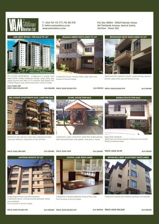 ONE WEST MPAKA FOR SALE/TO LET
11TH FLOOR APARTMENTS - 4 Bedrooms 2 ensuite, Semi
fitted kitchen, Modern bathroom fittings, Large utility area,
Highly secured with 24hrs CCTV Cameras, High Speed Lifts,
Children Playing Area, Swimming PoolInc. Service charge
SALE: KSHS 34M
RENT: KSHS 185,000 P/M GLH 260488
MUGUGA GREEN WESTLANDS TO LET
3 bedrooms house 1 ensuite, 1DSQ, Large utility area
Iclusive of Service Charge
PRICE: KSHS 95,000 P/M GLH 260532
BROOKSIDE DRIVE WESTLANDS TO LET
3bedrooms flat 1 bedroom ensuite ,ample parking, spacious
kitchen ,large utility area and terrace on top.
PRICE: KSHS 83,000 P/M GLH 260485
4bedrooms flat, 2ensuite, utility area, underground tanks
Total area 3000sq ft. Apartment on the 2nd floor
PRICE: KSHS 28M ONO
3RD AVENUE APARTMENTS KUSI LANE FOR SALE
GLH 260486
5 bedrooms, Large Living Room, 2bed DSQ, Ample parking,
Well maintained lawns with gazebo. Total area is 1.1acres
PRICE: KSHS 150M
NYARI HOUSE FOR SALE
GLH 260487
Ngao Road, Parklands
4bedroom two storey mansion,2 bedrooms are ensuite.
Mixed community estate.
PRICE: KSHS 18.5M
SUSWA ESTATE FOR SALE
GLH 260491
Suswa Road Off Kusi Lane 3Rd Parklands
3 bedrooms house 2 ensuite, backup generator, ample
secure parking.
Price inclusive of service charge
PRICE: KSHS 115,000 P/M
SAFFRON HEIGHTS TO LET
GLH 260489
3 bedrooms 2 ensuite apartment along School Lane.
Price inclusive of service charge
PRICE: KSHS 90,000 P/M
SCHOOL LANE WESTLANDS
GLH 260504
2 bedrooms ensuite with borehole, generator, lift available
PRICE: KSHS 100,000
SPOON BILL NEST APARTMENT WESTLANDS
GLH 260505
T: +254 707 712 777, 716 393 376
E: hello@vamrealtors.co.ke
www.vamrealtors.co.ke
P.O. Box 38564 - 00623 Nairobi, Kenya
4th Parklands Avenue, Apricot Suites,
3rd floor - Room 302
 