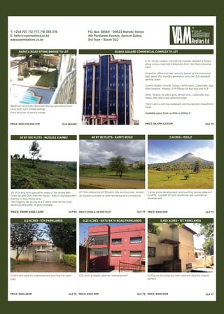 0.28 acres available, ideal for redevelopment.
PRICE: KSHS 90M
0.455 acres touching the main road and ideal for redevel-
opment.
PRICE: KSHS 165M
3bedroom all ensuite, Borehole, Backup generator, Swim-
ming pool, Gym, Ample parking
Price inclusive of service charge
PRICE: KSHS 130,000 P/M
RAPHTA ROAD STONE BRIDGE TO LET
GLH 260490
A six storey modern commercial complex situated at Ruaka
along Limuru road half a kilometre from Two Rivers Develop-
ment.
Amenities offered include :security barrier at the entrance,2
high speed lifts, standby generators and over 200 available
parking space
Current tenants include :Tuskys, Family bank, Chase bank, Aga
Khan hospital, Ashleys ,ATM lobbys for Barclays and KCB
Other Tenants include a gym, dental clinic , cybercafé, bou-
tiques, hair salons and gaming lounge
There’s also a roof top restaurant and lounge with magnificent
views
Available space from as little as 500sq ft
PRICE ON APPLICATION
RUAKA SQUARE COMMERCIAL COMPLEX TO LET
GLO 78
1/2acre plot ideal for redevelopment touching the main
road.
PRICE: KSHS 240M
0.25 acres available, ideal for redevelopment.
.
PRICE: KSHS 90M
0.455acres touching the main road and ideal for redevel-
opment.
PRICE: KSHS 165M
0.5 ACRES - 5TH PARKLANDS
47 Plots measuring 40*80 plots fully serviced near Jacaran-
da Gardens suitable for both residential and commercial.
PRICE: KSHS 6.5M PER PLOT
40 BY 80 PLOTS - KAMITI ROAD
GLP 79
GLP 78
0.25 ACRES - BATU BATU ROAD PARKLANDS
1/8 of an acre with panoramic views of the serene Kefri
Forest located 2km from the Naiobi - Nakuru highwaywithin
Kiambu in ‘Kwa Mindo’ area.
The Property has access to a 9 metre wide service road,
electricity and water. 14 plots available.
PRICE: FROM KSHS 1.65M
50 BY 100 PLOTS - MUGUGA KIAMBU
GLP 80
GLP 76
2 acres prime development land touching tarmac adjacent
to NPBC. Suitable for both residential and commercial
development.
PRICE: KSHS 50M
2 ACRES - ISIOLO
GLP 75
GLP 77
0.455 ACRES - 1ST PARKLANDS
T: +254 707 712 777, 716 393 376
E: hello@vamrealtors.co.ke
www.vamrealtors.co.ke
P.O. Box 38564 - 00623 Nairobi, Kenya
4th Parklands Avenue, Apricot Suites,
3rd floor - Room 302
 