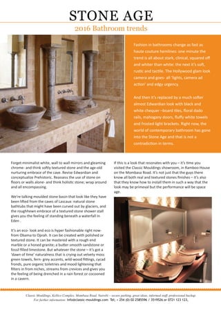 Fashion in bathrooms change as fast as
haute couture hemlines: one minute the
trend is all about stark, clinical, squared oﬀ
and whiter than white: the next it’s soft,
rustic and tactile. The Hollywood glam look
camera and goes- all ‘lights, camera ad
action’ and edgy urgency.
And then it’s replaced by a much softer
almost Edwardian look with black and
white chequer –board tiles, ﬂoral dado
rails, mahogany doors, ﬂuﬀy white towels
and frosted light brackets. Right now, the
world of contemporary bathroom has gone
into the Stone Age and that is not a
contradiction in terms.
STONE AGE
2016 Bathroom trends
Classic Mouldings, Kellico Complex, Mombasa Road, Nairobi – secure parking, great ideas, informed staff, professional backup.
For further information: info@classic-mouldings.com Tel; + 254 (0) 02 2585596 / 3519526 or 0721 123 123,
...............................................................................................................
Forget minimalist white, wall to wall mirrors and gleaming
chrome- and think softly textured stone and the age-old
nurturing embrace of the cave. Revise Edwardian and
conceptualize Prehistoric. Reassess the use of stone on
ﬂoors or walls alone- and think holistic stone; wrap around
and all encompassing.
We’re talking moulded stone basin that look like they have
been lifted from the caves of Lascaux: natural stone
bathtubs that might have been curved out by glaciers, and
the roughhewn embrace of a textured stone shower stall
gives you the feeling of standing beneath a waterfall in
Eden .
It’s an eco- look and eco is hyper fashionable right now-
from Obama to Oprah. It can be created with polished or
textured stone. It can be mastered with a rough end
marble or a honed granite; a butter smooth sandstone or
fossil ﬁlled limestone. But whatever the stone – it’s got a
‘dawn of time’ naturalness that is crying out velvety moss
green towels, fern- grey accents, wild-wood ﬁttings, cycad
fronds, pure organic toiletries and mood lightening that
ﬁlters in from niches, streams from crevices and gives you
the feeling of being drenched in a rain forest or cocooned
in a cavern.
If this is a look that resonates with you – it’s time you
visited the Classic Mouldings showroom, in Ramboo House
on the Mombasa Road. It’s not just that the guys there
know all both real and textured stones ﬁnishes – it’s also
that they know how to install them in such a way that the
look may be primeval but the performance will be space
age.
 