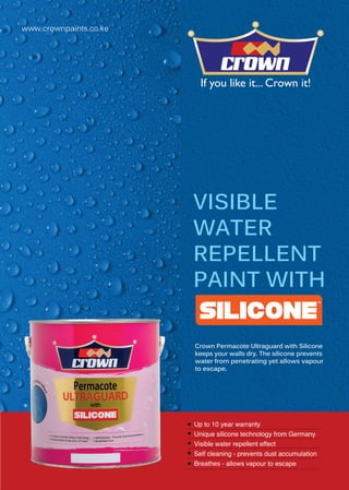 Crown Permacote Ultraguard with Silicone
keeps your walls dry. The silicone prevents
water from penetrating yet allows vapour
to escape.
www.crownpaints.co.ke
VISIBLE
WATER
REPELLENT
PAINT WITH
Crown Pe
keeps you
water from
to escape
Up to 10 year warranty
Unique silicone technology from Germany
Visible water repellent effect
Self cleaning - prevents dust accumulation
Breathes - allows vapour to escape
 