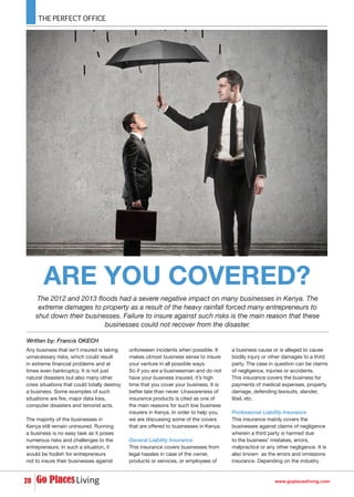 www.goplacesliving.com20
Written by: Francis OKECH
ARE YOU COVERED?
The 2012 and 2013 floods had a severe negative impact on many businesses in Kenya. The
extreme damages to property as a result of the heavy rainfall forced many entrepreneurs to
shut down their businesses. Failure to insure against such risks is the main reason that these
businesses could not recover from the disaster.
Any business that isn’t insured is taking
unnecessary risks, which could result
in extreme financial problems and at
times even bankruptcy. It is not just
natural disasters but also many other
crisis situations that could totally destroy
a business. Some examples of such
situations are fire, major data loss,
computer disasters and terrorist acts.
The majority of the businesses in
Kenya still remain uninsured. Running
a business is no easy task as it poses
numerous risks and challenges to the
entrepreneurs. In such a situation, it
would be foolish for entrepreneurs
not to insure their businesses against
unforeseen incidents when possible. It
makes utmost business sense to insure
your venture in all possible ways.
So if you are a businessman and do not
have your business insured, it’s high
time that you cover your business. It is
better late than never. Unawareness of
insurance products is cited as one of
the main reasons for such low business
insurers in Kenya. In order to help you,
we are discussing some of the covers
that are offered to businesses in Kenya.
General Liability Insurance
This insurance covers businesses from
legal hassles in case of the owner,
products or services, or employees of
a business cause or is alleged to cause
bodily injury or other damages to a third
party. The case in question can be claims
of negligence, injuries or accidents.
This insurance covers the business for
payments of medical expenses, property
damage, defending lawsuits, slander,
libel, etc.
Professional Liability Insurance
This insurance mainly covers the
businesses against claims of negligence
wherein a third party is harmed due
to the business’ mistakes, errors,
malpractice or any other negligence. It is
also known as the errors and omissions
insurance. Depending on the industry
 
