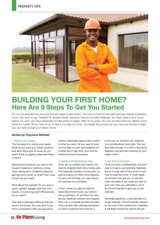 So, you’ve secured that nice plot and are ready to take action. You want to build for yourself (and your family) a beautiful
home. You want to say “kwaheri” to rentals forever. However, there is one little challenge. You have never built a home
before. As such, you have absolutely no idea where to begin. Well, not to worry. You can actually build your dream home
without a hustle. All you have to do is take it one step at a time. To simplify the process for you, here are the first 9 steps
you can take to build your dream home.
2424
Written by: Raymond WANGAI
www.goplacesliving.com
BUILDING YOUR FIRST HOME?
Here Are 9 Steps To Get You Started
1. Outline Your Needs
The first step is to outline your needs.
What do you want your dream house to
look like? What type of house do you
want? A flat, bungalow, detached house
or what?
What kind of rooms do you want in the
house? A bedroom, bathroom, living
room, dining room, children’s playroom,
gaming room, library or what? How many
of each do you want?
What about the outside? Do you want a
porch, gazebo, garage, spacious com-
pound, or swimming pool? What exactly
do you want?
This step is basically outlining what you
want in the house. You may want to do
this in consultation with your spouse or
children. Basically create a clear outline
of what you want. All you need to carry
out this step is a pen and notebook (or
if prefer like it high-tech, your favorite
device and word processor).
2. Create A Detailed Home Plan
Once you’ve outlined your needs, you
need to integrate them into a home plan.
This basically includes a house plan, as
well as a layout of other home features.
To carry out this step, you may require
the services of an architect.
In fact, unless you plan to build an
extremely simple house, you need to
hire an architect. An architect can take
all your needs as outlined and integrate
them into a workable architectural plan.
They can also offer professional advice
on what is practical and what isn’t.
In the end, an architect can create for
you a professional home plan. You can
then take the plan to a civil or structural
engineer, and get them working on your
dream home.
3. Get A Cost Estimate
Once you have a detailed plan, the next
step is to get a cost estimate. Basically,
this is a rough idea of how much it may
cost to build the home. In most cases,
an architect can give you a cost esti-
mate. However, if you made the plan on
your own, then you will need a civil or
structural engineer to give you a cost
estimate.
Generally speaking, a cost estimate is a
rough forecast. This will typically depend
on the cost of the construction materials.
It will likely include the cost of not just
 