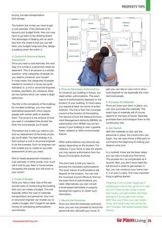 buying, but also transportation
and storage.
The bottom line is that you have to get
a cost estimate. If the estimate is far
beyond your budget limits, then you may
have to go back to the drawing board.
The advantage of dealing with an archi-
tect from the onset is that you can tell
them your budget range and they design
a building which fits within it.
4. Conduct A Personnel Needs
Assessment
Once you have a cost estimate, the next
step is to conduct a personnel needs as-
sessment. This is an answer to a simple
question: what categories of people do
you need to construct your house?
In most cases, the categories of people
needed to construct a house are quite
standard i.e. a civil or structural engineer,
builders, plumbers, etc. However, there
are two factors which can create a slight
distinction.
The first is the complexity of the building:
for complex buildings, you may need
specialized equipment which require
people with certain skills to operate
them. The second is the amount of time
you want it completed (the shorter the
time, the more people you’ll need).
The bottom line is that you need to con-
duct an assessment of the kinds of peo-
ple you’ll need. The best strategy is to
first contract a civil or structural engineer
to be the overseer. Such an engineer can
then enable you to create an accurate
assessment of who you need.
Part of needs assessment includes a
cost estimate. In other words, how much
will it cost to pay, feed or house (where
necessary) the people who will work on
your home?
5. Create A Budget
Once you have a clear idea of the per-
sonnel costs of constructing the building,
then you can create a budget. This will
basically reflect the cost of materials,
transportation and personnel. Your civil
or structural engineer can enable you to
create a budget. Don’t forget to set aside
money for processing authorizations
and licenses.
6. Process Necessary Authorizations
To construct any building in Kenya, you
need certain authorizations. The exact
nature of authorizations depends on the
location of your building. In most cases,
you require at least two forms of autho-
rizations. The first is from the municipal
council of the location of the building.
The second is from the National Environ-
ment Management Authority (NEMA). An
authorization from NEMA may be nec-
essary if your building is near a gazette
forest, wetland or other environmental
feature.
Other authorizations may become nec-
essary depending on the location. For
instance, if your home is near the airport,
you may require authorization from the
Kenya Civil Aviation Authority.
The point here is that you need to
process the necessary authorizations.
The exact nature of authorizations will
depend on the location. You can visit
the municipal council offices to find out
the exact kind of authorizations you
need. Alternatively, you can consult
a local-based real estate or property
development agency to obtain such
information.
7. Recruit the Personnel
Once you have the necessary authoriza-
tions, you can now proceed to recruit the
personnel who will build your home. A
gain you can rely on your civil or struc-
tural engineer to vet especially the more
technical people.
8. Purchase the Materials
Once you have your team in place, you
can now purchase the materials. The
exact type of materials will of course
depend on the type of house. Basically,
purchase them and transport them to the
construction site.
9. Get Started
With the materials on site, and the
personnel in place, the construction can
begin. You can even throw a little party to
commence the beginning of making your
dreams come true.
In a nutshell, those are the basic steps
you can take to build your first home.
The process isn’t as complicated as it
sounds. Also, you don’t have need the
full amount in order to get started. In
fact, you can construct your home over
3, 4 or even 5 years. The most important
thing is getting started.
Therefore, if you’ve been dreaming of
building your own home, go for it! In case
you don’t have all the money in hand,
don’t worry. Just get started. And keep
adding to it as you get more money.
With time, you’ll have your own dream
home. And what a day that will be! So,
don’t hesitate. Get started already! Best
Wishes!
25www.goplacesliving.com
 