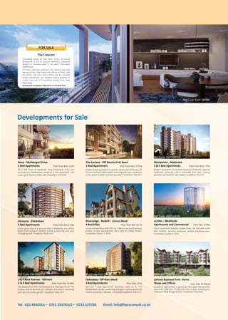 Located on Ngong Road, a spectacular office park offering office
space from 1,900 sq ft - 14,000 sq ft, over 2.5 acres. Includes gym,
conference hall & storage facilities. Completion: Mid 2016.
Zamani Business Park - Karen
Shops and Offices Price: Kshs 13,500 psf
Spacious 3 bed apartments spanning 2,820 sq ft. The
development includes a swimming pool, gym, rooftop garden and
shall be serviced by 2 elevators. Anticipated completion: End 2017.
Hideaway - Off Riara Road
3 Bed Apartments Price: Kshs 27.5m
This development offers well designed 2 & 3 bed apartments. The
building shall be serviced by 4 elevators and offers a swimming
pool, gym and rooftop garden. Completion: Early 2017.
1414 Rose Avenue - Kilimani
2 & 3 Bed Apartments Price: From Kshs 14.45m
Luxury apartments boasting modern living. Sky club with world
class facilities, gourmet restaurant, heated swimming pool.
Completion: Quarter 3, 2016.
Le Mac - Westlands
Apartments and Commercial From Kshs 13.99m
Luxury four-bed villas (with DSQ) on 1/8th acre each with terraced
gardens, located approximately 14km from the Village Market.
Completion: Quarter 1, 2016.
Riversedge - Redhill – Limuru Road
4 Bed Villas Price: From Kshs 26.7m
Luxury apartments in a prime location in Kileleshwa, just off the
bypass from Lavington. Facilities include a swimming pool, gym
and jogging track. Completion: Early 2017.
Vernonia - Kileleshwa
3 Bed Apartments Price: From Kshs 23.5m
Modern apartments conveniently located in Madaraka, opposite
Strathmore University with a swimming pool, gym, back-up
generator and borehole water supply. Completion: End 2017.
Westpointe - Madaraka
2 & 3 Bed Apartments Price: From Kshs 7.75m
Modern 2 bed apartments located in a serene part of Kilimani, off
Dennis Pritt Road with a heated swimming pool, gym, conference
centre, grand reception and back-up power. Completion: Mid 2017
The Enclave - Off Dennis Pritt Road
2 Bed Apartments Price: From Kshs 15.75m
Set in the heart of Westlands along Muthangari Drive, this
contemporary development comprises 2 bed apartments with
s/pool, gym, business center, café. Completion: End 2018.
Nova - Muthangari Drive
2 Bed Apartments Price: From Kshs 13.5m
Developments for Sale
SH
O
W
H
O
USE
READ
Y
Conveniently located off State House Avenue, an exclusive
development of only 36 executive apartments, strategically
designed to maximize views of the serene State House
neighborhood.
The lavish 2,600 sq.ft apartments offer spacious living areas
opening up into a large wrap-around balcony & modern open
plan kitchen with extra service kitchen and SQ. Amenities
include entertainment area, elevators, back-up generator for
common areas and CCTV surveillance amongst others. Show
House ready.
Anticipated completion: Mid 2016 | From Kshs 30m
FOR SALE
Tel: 020 4446914 0722 204764/5 0733 629786 Email: info@hassconsult.co.ke
The Crescent
Ref Code: GLH 260462
Ref Code: GLH 260475
Ref Code: GLH 260276
Ref Code: GLH 260500
Ref Code: GLH 260236
Ref Code: GLH 260501
Ref Code: GLH 260503
Ref Code: GLH 260502
Ref Code: GLH 260282
Ref Code: GLO 54
 