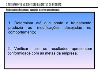 O TREINAMENTO NO CONTEXTO DA GESTÃO DE PESSOAS Avaliação dos Resultado: aspectos a serem considerados 1. Determinar até que ponto o treinamento produziu as modificações desejadas no comportamento; 2. Verificar  se os resultados apresentam conformidade com as metas da empresa. 