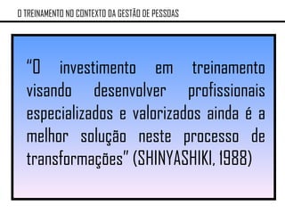 “ O investimento em treinamento visando desenvolver profissionais especializados e valorizados ainda é a melhor solução neste processo de transformações” (SHINYASHIKI, 1988) O TREINAMENTO NO CONTEXTO DA GESTÃO DE PESSOAS 