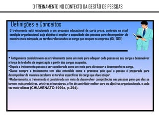 Definições e Conceitos O TREINAMENTO NO CONTEXTO DA GESTÃO DE PESSOAS O treinamento está relacionado a um processo educacional de curto prazo, centrado na atual condição organizacional, cujo objetivo é ampliar a capacidade das pessoas para desempenhar, de maneira mais adequada, as tarefas relacionadas ao cargo que ocupam na empresa. (Gil, 2001)  Antigamente consideravam-se o treinamento como um meio para adequar cada pessoa ao seu cargo e desenvolver a força de trabalho da organização a partir dos cargos ocupados.  Depois o treinamento passou a ser considerado como um meio para alavancar o desempenho no cargo. Quase sempre o treinamento tem sido entendido como o processo pelo qual a pessoa é preparada para desempenhar de maneira excelente as tarefas específicas do cargo que deve ocupar.  Modernamente, o treinamento é considerado um meio de desenvolver competências nas pessoas para que elas se tornem mais produtivas, criativas e inovadoras, a fim de contribuir melhor para os objetivos organizacionais, e cada vez mais valiosas  (CHIAVENATO,1999a, p.294). 