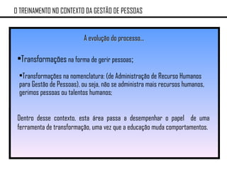 O TREINAMENTO NO CONTEXTO DA GESTÃO DE PESSOAS A evolução do processo... Transformações  na forma de gerir pessoas ; Transformações na nomenclatura: (de Administração de Recurso Humanos para Gestão de Pessoas), ou seja, não se administra mais recursos humanos, gerimos pessoas ou talentos humanos; Dentro desse contexto, esta área passa a desempenhar o papel  de uma ferramenta de transformação, uma vez que a educação muda comportamentos. 