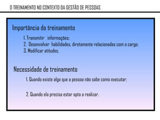 O TREINAMENTO NO CONTEXTO DA GESTÃO DE PESSOAS Importância do treinamento 1. Transmitir  informações; 2.  Desenvolver  habilidades, diretamente relacionadas com o cargo; 3. Modificar atitudes. Necessidade de treinamento 1. Quando existe algo que a pessoa não sabe como executar; 2. Quando ela precisa estar apta a realizar. 
