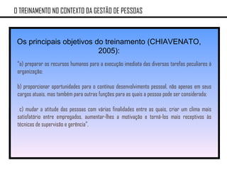 O TREINAMENTO NO CONTEXTO DA GESTÃO DE PESSOAS Os principais objetivos do treinamento (CHIAVENATO, 2005): “ a) preparar os recursos humanos para a execução imediata das diversas tarefas peculiares à organização;  b) proporcionar oportunidades para o contínuo desenvolvimento pessoal, não apenas em seus cargos atuais, mas também para outras funções para as quais a pessoa pode ser considerada; c) mudar a atitude das pessoas com várias finalidades entre as quais, criar um clima mais satisfatório entre empregados, aumentar-lhes a motivação e torná-los mais receptivos às técnicas de supervisão e gerência”. 