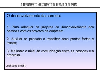 O TREINAMENTO NO CONTEXTO DA GESTÃO DE PESSOAS O desenvolvimento da carreira: 1. Para adequar os projetos de desenvolvimento das pessoas com os projetos da empresa; 2. Auxiliar as pessoas a trabalhar seus pontos fortes e fracos; 3. Melhorar o nível de comunicação entre as pessoas e a empresa. Joel Dutra (1996). 
