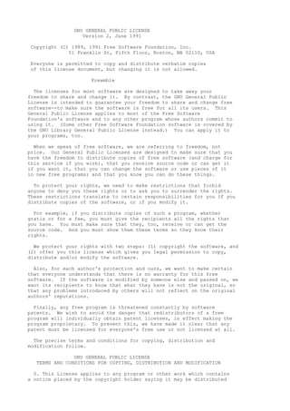 GNU GENERAL PUBLIC LICENSE
Version 2, June 1991
Copyright (C) 1989, 1991 Free Software Foundation, Inc.
51 Franklin St, Fifth Floor, Boston, MA 02110, USA
Everyone is permitted to copy and distribute verbatim copies
of this license document, but changing it is not allowed.
Preamble
The licenses for most software are designed to take away your
freedom to share and change it. By contrast, the GNU General Public
License is intended to guarantee your freedom to share and change free
software--to make sure the software is free for all its users. This
General Public License applies to most of the Free Software
Foundation's software and to any other program whose authors commit to
using it. (Some other Free Software Foundation software is covered by
the GNU Library General Public License instead.) You can apply it to
your programs, too.
When we speak of free software, we are referring to freedom, not
price. Our General Public Licenses are designed to make sure that you
have the freedom to distribute copies of free software (and charge for
this service if you wish), that you receive source code or can get it
if you want it, that you can change the software or use pieces of it
in new free programs; and that you know you can do these things.
To protect your rights, we need to make restrictions that forbid
anyone to deny you these rights or to ask you to surrender the rights.
These restrictions translate to certain responsibilities for you if you
distribute copies of the software, or if you modify it.
For example, if you distribute copies of such a program, whether
gratis or for a fee, you must give the recipients all the rights that
you have. You must make sure that they, too, receive or can get the
source code. And you must show them these terms so they know their
rights.
We protect your rights with two steps: (1) copyright the software, and
(2) offer you this license which gives you legal permission to copy,
distribute and/or modify the software.
Also, for each author's protection and ours, we want to make certain
that everyone understands that there is no warranty for this free
software. If the software is modified by someone else and passed on, we
want its recipients to know that what they have is not the original, so
that any problems introduced by others will not reflect on the original
authors' reputations.
Finally, any free program is threatened constantly by software
patents. We wish to avoid the danger that redistributors of a free
program will individually obtain patent licenses, in effect making the
program proprietary. To prevent this, we have made it clear that any
patent must be licensed for everyone's free use or not licensed at all.
The precise terms and conditions for copying, distribution and
modification follow.
GNU GENERAL PUBLIC LICENSE
TERMS AND CONDITIONS FOR COPYING, DISTRIBUTION AND MODIFICATION
0. This License applies to any program or other work which contains
a notice placed by the copyright holder saying it may be distributed

 