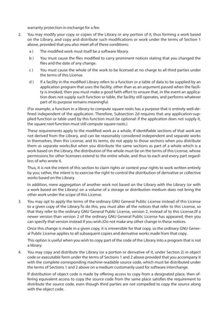 warranty protection in exchange for a fee.
2.	 You may modify your copy or copies of the Library or any portion of it, thus forming a work based
on the Library, and copy and distribute such modifications or work under the terms of Section 1
above, provided that you also meet all of these conditions:
a )	 The modified work must itself be a software library.
b )	 You must cause the files modified to carry prominent notices stating that you changed the
files and the date of any change.
c )	 You must cause the whole of the work to be licensed at no charge to all third parties under
the terms of this License.
d )	 If a facility in the modified Library refers to a function or a table of data to be supplied by an
application program that uses the facility, other than as an argument passed when the facili-
ty is invoked, then you must make a good faith effort to ensure that, in the event an applica-
tion does not supply such function or table, the facility still operates, and performs whatever
part of its purpose remains meaningful.
(For example, a function in a library to compute square roots has a purpose that is entirely well-de-
fined independent of the application. Therefore, Subsection 2d requires that any application-sup-
plied function or table used by this function must be optional: if the application does not supply it,
the square root function must still compute square roots.)
These requirements apply to the modified work as a whole. If identifiable sections of that work are
not derived from the Library, and can be reasonably considered independent and separate works
in themselves, then this License, and its terms, do not apply to those sections when you distribute
them as separate works.But when you distribute the same sections as part of a whole which is a
work based on the Library, the distribution of the whole must be on the terms of this License, whose
permissions for other licensees extend to the entire whole, and thus to each and every part regard-
less of who wrote it.
Thus, it is not the intent of this section to claim rights or contest your rights to work written entirely
by you; rather, the intent is to exercise the right to control the distribution of derivative or collective
works based on the Library.
In addition, mere aggregation of another work not based on the Library with the Library (or with
a work based on the Library) on a volume of a storage or distribution medium does not bring the
other work under the scope of this License.
3.	 You may opt to apply the terms of the ordinary GNU General Public License instead of this License
to a given copy of the Library.To do this, you must alter all the notices that refer to this License, so
that they refer to the ordinary GNU General Public License, version 2, instead of to this License.(If a
newer version than version 2 of the ordinary GNU General Public License has appeared, then you
can specify that version instead if you wish.)Do not make any other change in these notices.
Once this change is made in a given copy, it is irreversible for that copy, so the ordinary GNU Gener-
al Public License applies to all subsequent copies and derivative works made from that copy.
This option is useful when you wish to copy part of the code of the Library into a program that is not
a library.
4.	 You may copy and distribute the Library (or a portion or derivative of it, under Section 2) in object
code or executable form under the terms of Sections 1 and 2 above provided that you accompany it
with the complete corresponding machine-readable source code, which must be distributed under
the terms of Sections 1 and 2 above on a medium customarily used for software interchange.
If distribution of object code is made by offering access to copy from a designated place, then of-
fering equivalent access to copy the source code from the same place satisfies the requirement to
distribute the source code, even though third parties are not compelled to copy the source along
with the object code.
 