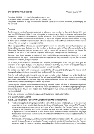 GNU GENERAL PUBLIC LICENSE	 Version 2, June 1991
Copyright (C) 1989, 1991 Free Software Foundation, Inc.,
51 Franklin Street, Fifth Floor, Boston, MA 02110-1301 USA
Everyone is permitted to copy and distribute verbatim copies of this license document, but changing it is
not allowed.
Preamble
The licenses for most software are designed to take away your freedom to share and change it. By con-
trast, the GNU General Public License is intended to guarantee your freedom to share and change free
software--to make sure the software is free for all its users. This General Public License applies to most
of the Free Software Foundation’s software and to any other program whose authors commit to using
it. (Some other Free Software Foundation software is covered by the GNU Lesser General Public License
instead.) You can apply it to your programs, too.
When we speak of free software, we are referring to freedom, not price. Our General Public Licenses are
designed to make sure that you have the freedom to distribute copies of free software (and charge for
this service if you wish), that you receive source code or can get it if you want it, that you can change the
software or use pieces of it in new free programs; and that you know you can do these things.
To protect your rights, we need to make restrictions that forbid anyone to deny you these rights or to ask
you to surrender the rights. These restrictions translate to certain responsibilities for you if you distribute
copies of the software, or if you modify it.
For example, if you distribute copies of such a program, whether gratis or for a fee, you must give the
recipients all the rights that you have. You must make sure that they, too, receive or can get the source
code. And you must show them these terms so they know their rights.
We protect your rights with two steps: (1) copyright the software, and (2) offer you this license which
gives you legal permission to copy, distribute and/or modify the software.
Also, for each author’s protection and ours, we want to make certain that everyone understands that
there is no warranty for this free software. If the software is modified by someone else and passed on, we
want its recipients to know that what they have is not the original, so that any problems introduced by
others will not reflect on the original authors’reputations.
Finally, any free program is threatened constantly by software patents. We wish to avoid the danger that
redistributors of a free program will individually obtain patent licenses, in effect making the program pro-
prietary. To prevent this, we have made it clear that any patent must be licensed for everyone’s free use or
not licensed at all.
The precise terms and conditions for copying, distribution and modification follow.
GNU GENERAL PUBLIC LICENSE
TERMS AND CONDITIONS FOR COPYING, DISTRIBUTION AND MODIFICATION
0.	 This License applies to any program or other work which contains a notice placed by the copyright
holder saying it may be distributed under the terms of this General Public License. The “Program”,
below, refers to any such program or work, and a “work based on the Program” means either the
Program or any derivative work under copyright law: that is to say, a work containing the Program
or a portion of it, either verbatim or with modifications and/or translated into another language.
(Hereinafter, translation is included without limitation in the term “modification”.) Each licensee is
addressed as“you”.
Activities other than copying, distribution and modification are not covered by this License; they are
outside its scope. The act of running the Program is not restricted, and the output from the Program
is covered only if its contents constitute a work based on the Program (independent of having been
 