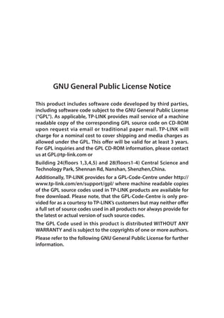 GNU General Public License Notice
This product includes software code developed by third parties,
including software code subject to the GNU General Public License
(“GPL”). As applicable, TP-LINK provides mail service of a machine
readable copy of the corresponding GPL source code on CD-ROM
upon request via email or traditional paper mail. TP-LINK will
charge for a nominal cost to cover shipping and media charges as
allowed under the GPL. This offer will be valid for at least 3 years.
For GPL inquiries and the GPL CD-ROM information, please contact
us at GPL@tp-link.com or
Building 24(floors 1,3,4,5) and 28(floors1-4) Central Science and
Technology Park, Shennan Rd, Nanshan, Shenzhen,China.
Additionally, TP-LINK provides for a GPL-Code-Centre under http://
www.tp-link.com/en/support/gpl/ where machine readable copies
of the GPL source codes used in TP-LINK products are available for
free download. Please note, that the GPL-Code-Centre is only pro-
vided for as a courtesy to TP-LINK’s customers but may neither offer
a full set of source codes used in all products nor always provide for
the latest or actual version of such source codes.
The GPL Code used in this product is distributed WITHOUT ANY
WARRANTY and is subject to the copyrights of one or more authors.
Please refer to the following GNU General Public License for further
information.
 