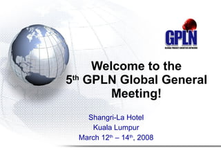 Welcome to the 5 th  GPLN Global General Meeting! Shangri-La Hotel Kuala Lumpur March 12 th  – 14 th , 2008 
