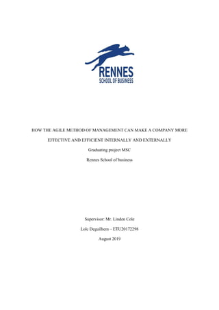HOW THE AGILE METHOD OF MANAGEMENT CAN MAKE A COMPANY MORE
EFFECTIVE AND EFFICIENT INTERNALLY AND EXTERNALLY
Graduating project MSC
Rennes School of business
Supervisor: Mr. Linden Cole
Loïc Deguilhem – ETU20172298
August 2019
 
