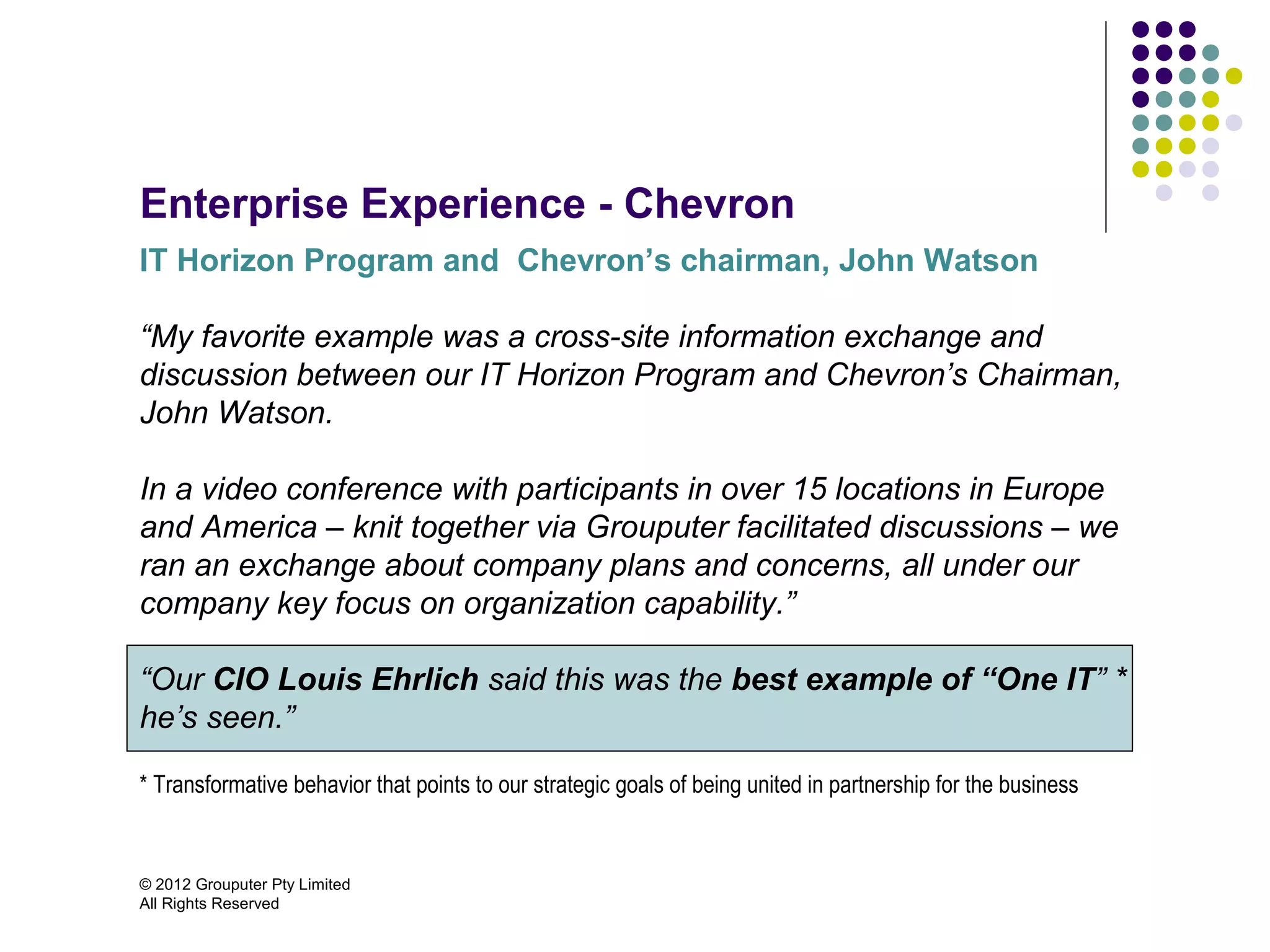 Enterprise Experience - Chevron
IT Horizon Program and Chevron’s chairman, John Watson

“My favorite example was a cross-site information exchange and
discussion between our IT Horizon Program and Chevron’s Chairman,
John Watson.

In a video conference with participants in over 15 locations in Europe
and America – knit together via Grouputer facilitated discussions – we
ran an exchange about company plans and concerns, all under our
company key focus on organization capability.”

“Our CIO Louis Ehrlich said this was the best example of “One IT” *
he’s seen.”

* Transformative behavior that points to our strategic goals of being united in partnership for the business


© 2012 Grouputer Pty Limited
All Rights Reserved
 