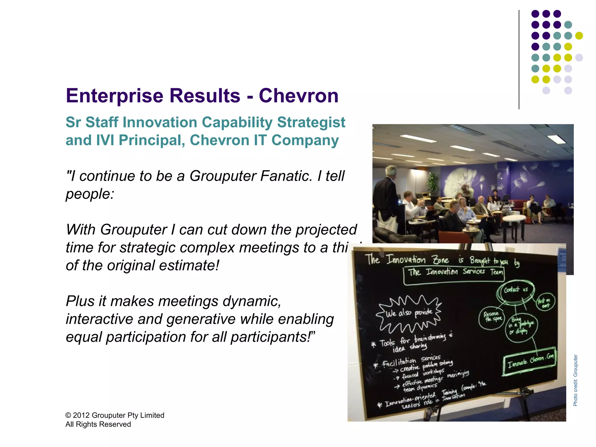 Enterprise Results - Chevron
Sr Staff Innovation Capability Strategist
and IVI Principal, Chevron IT Company

"I continue to be a Grouputer Fanatic. I tell
people:

With Grouputer I can cut down the projected
time for strategic complex meetings to a third
of the original estimate!

Plus it makes meetings dynamic,
interactive and generative while enabling
equal participation for all participants!”




                                                 Photo credit: Grouputer
© 2012 Grouputer Pty Limited
All Rights Reserved
 