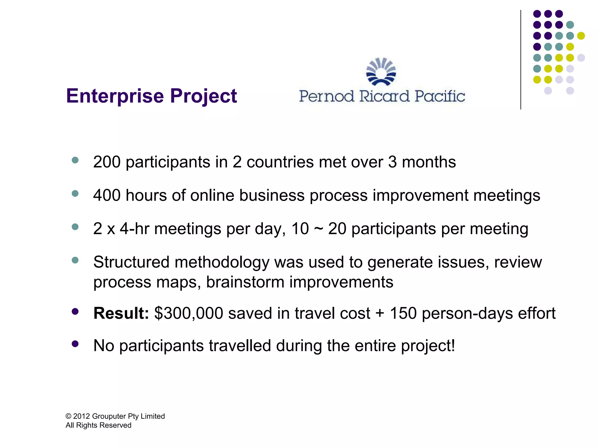 Enterprise Project


      200 participants in 2 countries met over 3 months
      400 hours of online business process improvement meetings
      2 x 4-hr meetings per day, 10 ~ 20 participants per meeting
      Structured methodology was used to generate issues, review
       process maps, brainstorm improvements
      Result: $300,000 saved in travel cost + 150 person-days effort
      No participants travelled during the entire project!



© 2012 Grouputer Pty Limited
All Rights Reserved
 