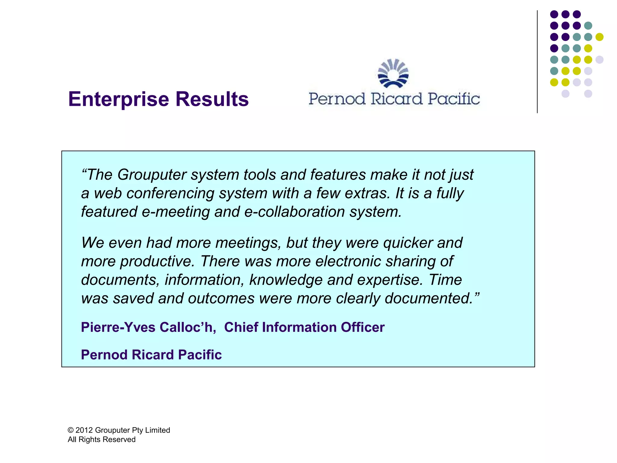 Enterprise Results


   “The Grouputer system tools and features make it not just
   a web conferencing system with a few extras. It is a fully
   featured e-meeting and e-collaboration system.

   We even had more meetings, but they were quicker and
   more productive. There was more electronic sharing of
   documents, information, knowledge and expertise. Time
   was saved and outcomes were more clearly documented.”
   Pierre-Yves Calloc’h, Chief Information Officer

   Pernod Ricard Pacific




© 2012 Grouputer Pty Limited
All Rights Reserved
 