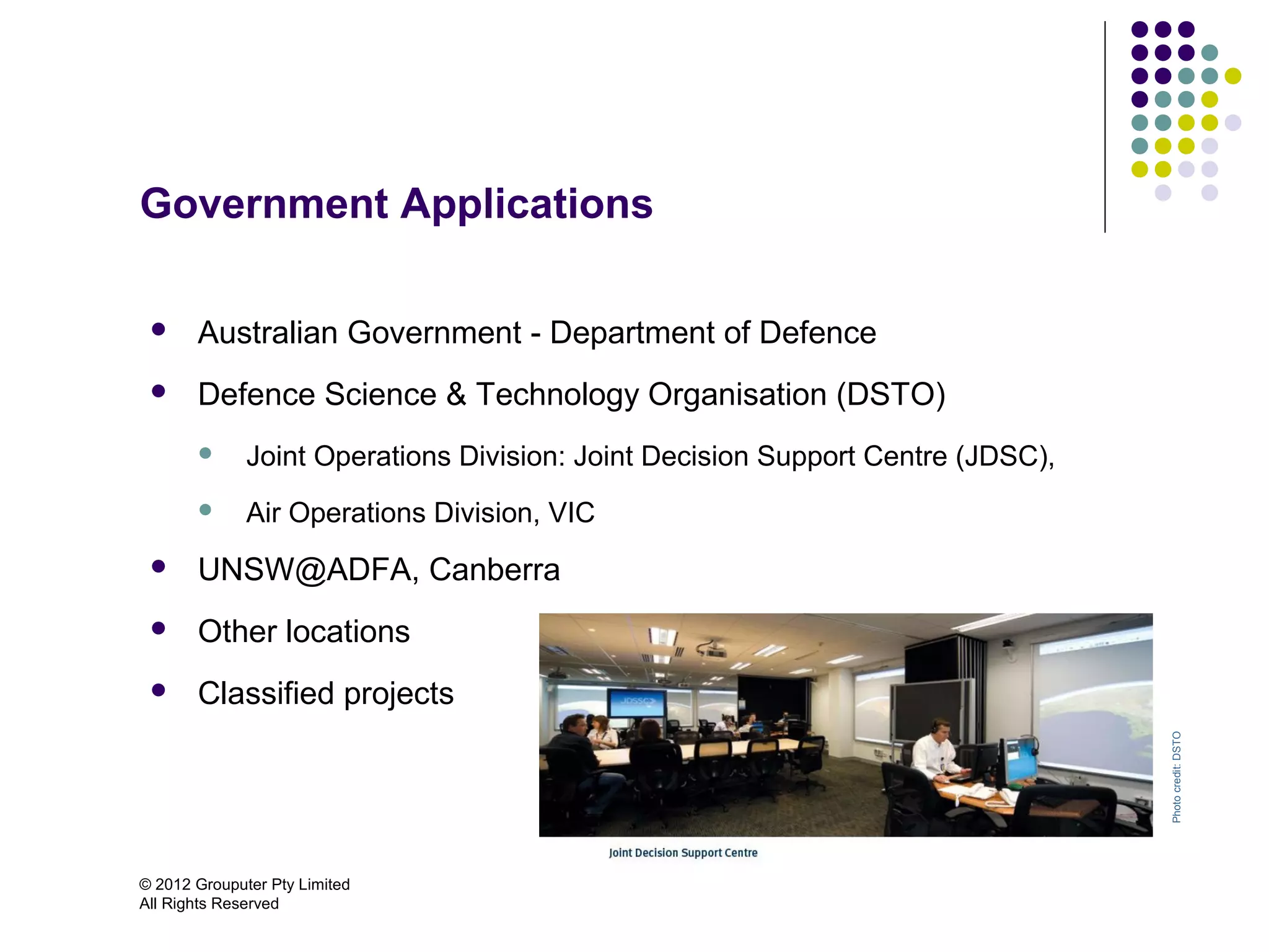 Government Applications

      Australian Government - Department of Defence
      Defence Science & Technology Organisation (DSTO)
             Joint Operations Division: Joint Decision Support Centre (JDSC),
             Air Operations Division, VIC
      UNSW@ADFA, Canberra
      Other locations
      Classified projects




                                                                                 Photo credit: DSTO
© 2012 Grouputer Pty Limited
All Rights Reserved
 