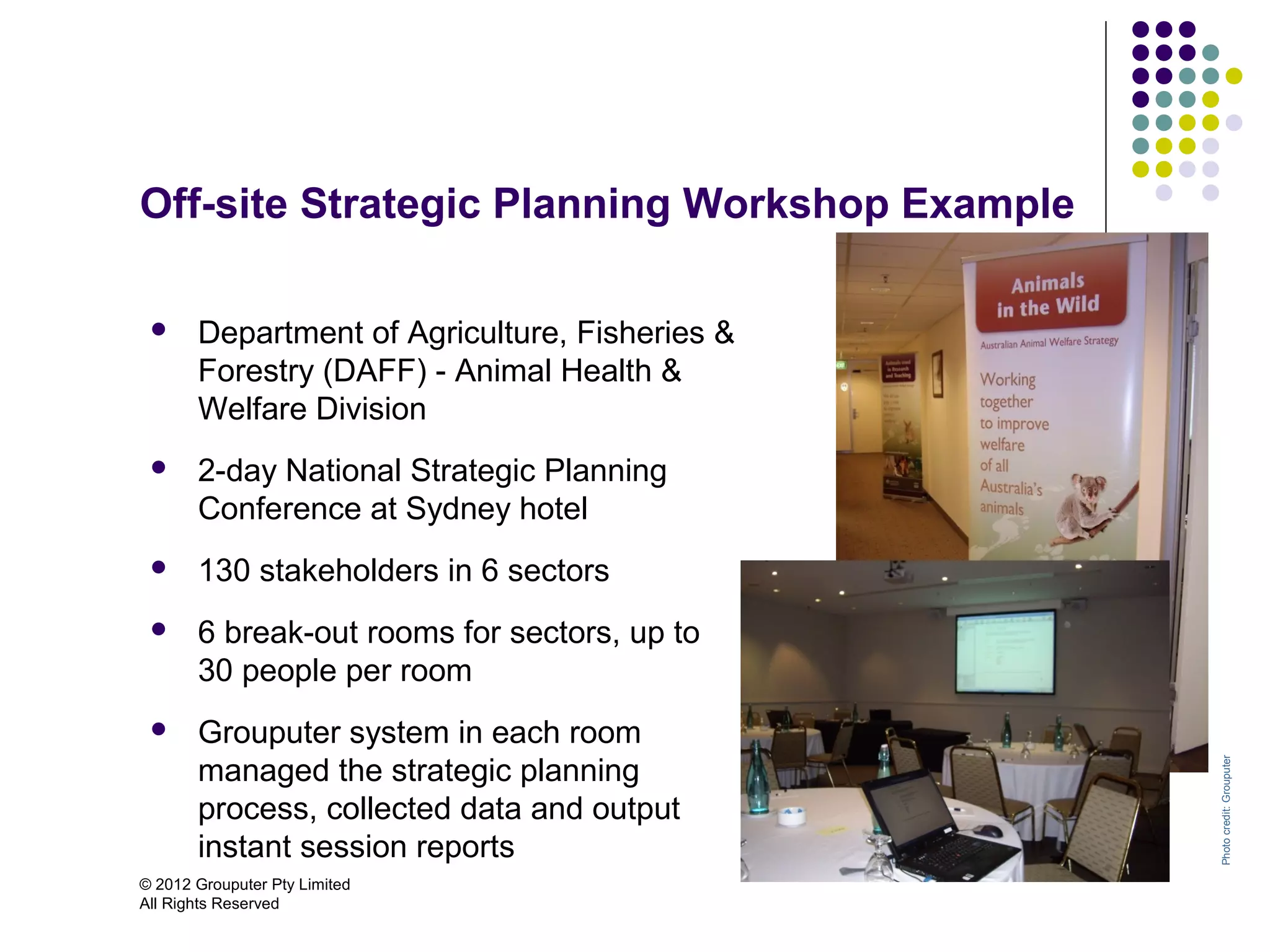 Off-site Strategic Planning Workshop Example

      Department of Agriculture, Fisheries &
       Forestry (DAFF) - Animal Health &
       Welfare Division
      2-day National Strategic Planning
       Conference at Sydney hotel
      130 stakeholders in 6 sectors
      6 break-out rooms for sectors, up to
       30 people per room
      Grouputer system in each room
       managed the strategic planning




                                                Photo credit: Grouputer
       process, collected data and output
       instant session reports
© 2012 Grouputer Pty Limited
All Rights Reserved
 