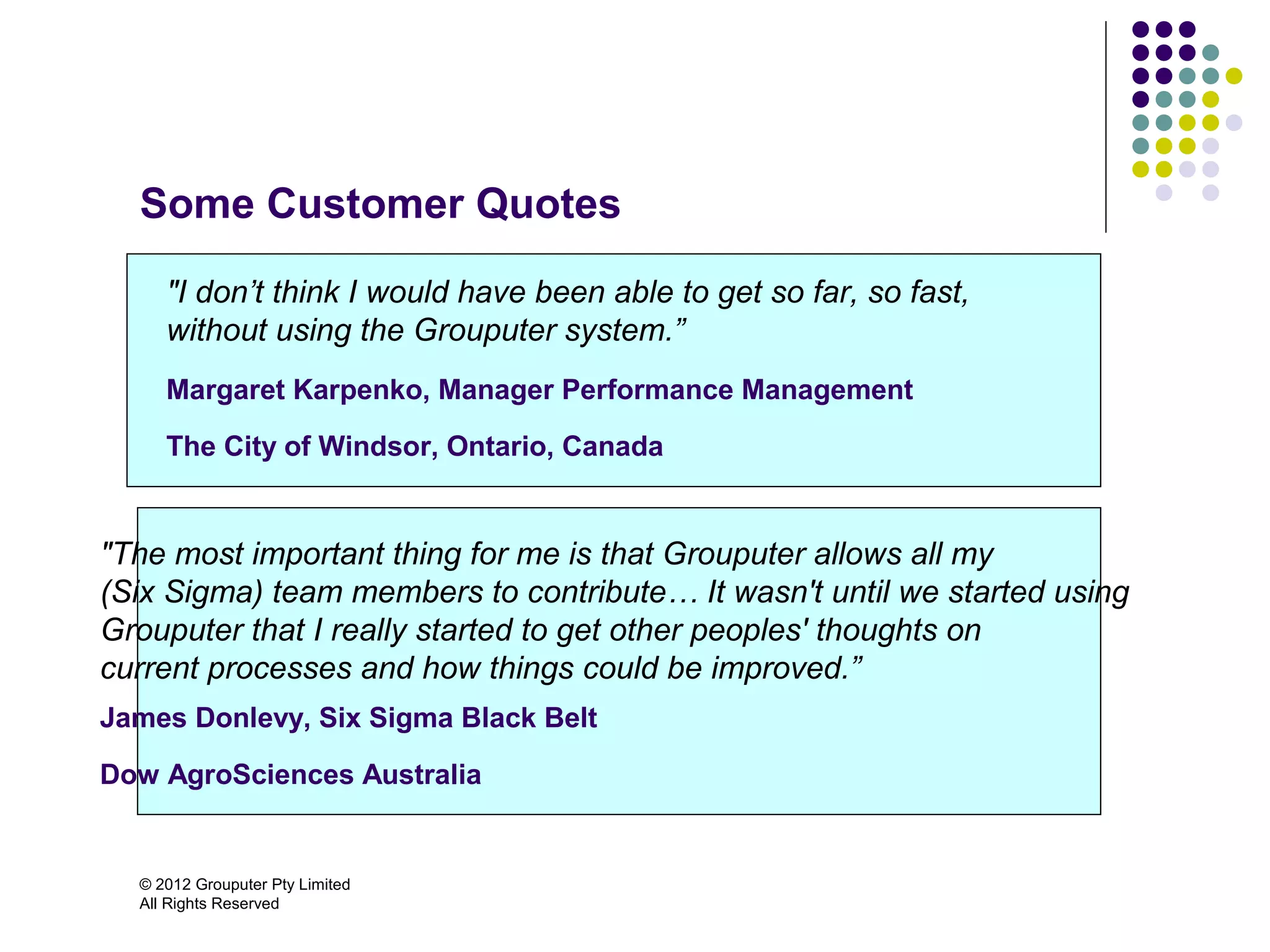 Some Customer Quotes

     "I don’t think I would have been able to get so far, so fast,
     without using the Grouputer system.”
     Margaret Karpenko, Manager Performance Management

     The City of Windsor, Ontario, Canada


"The most important thing for me is that Grouputer allows all my
(Six Sigma) team members to contribute… It wasn't until we started using
Grouputer that I really started to get other peoples' thoughts on
current processes and how things could be improved.”
James Donlevy, Six Sigma Black Belt

Dow AgroSciences Australia


  © 2012 Grouputer Pty Limited
  All Rights Reserved
 