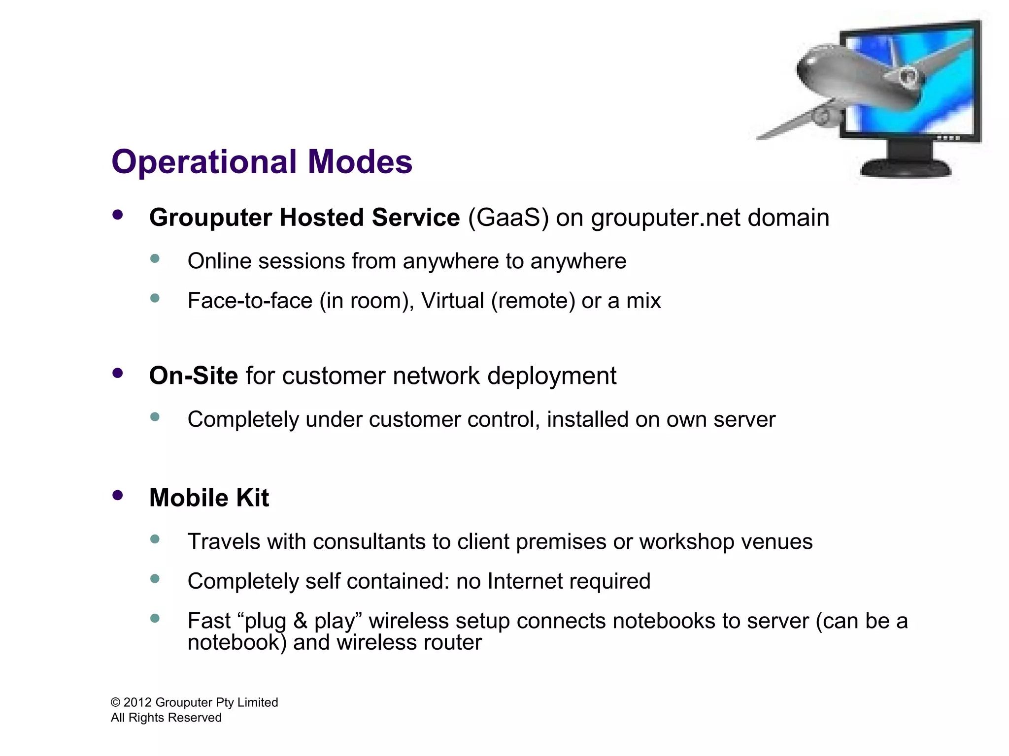 Operational Modes
     Grouputer Hosted Service (GaaS) on grouputer.net domain
           Online sessions from anywhere to anywhere
           Face-to-face (in room), Virtual (remote) or a mix


     On-Site for customer network deployment
           Completely under customer control, installed on own server


     Mobile Kit
           Travels with consultants to client premises or workshop venues
           Completely self contained: no Internet required
           Fast “plug & play” wireless setup connects notebooks to server (can be a
            notebook) and wireless router

© 2012 Grouputer Pty Limited
All Rights Reserved
 