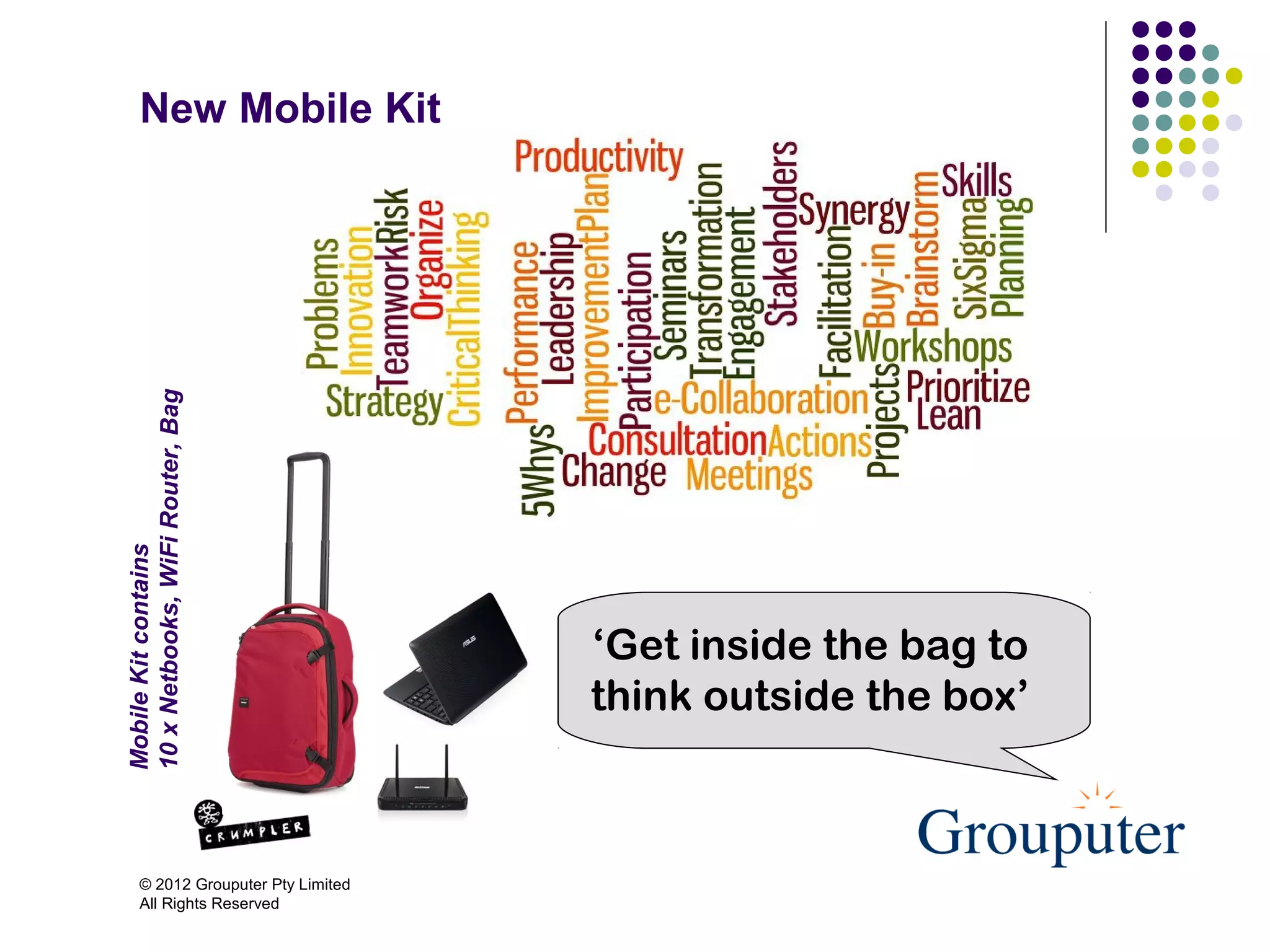 New Mobile Kit
10 x Netbooks, WiFi Router, Bag
Mobile Kit contains




                                      ‘Get inside the bag to
                                      think outside the box’



       © 2012 Grouputer Pty Limited
       All Rights Reserved
 
