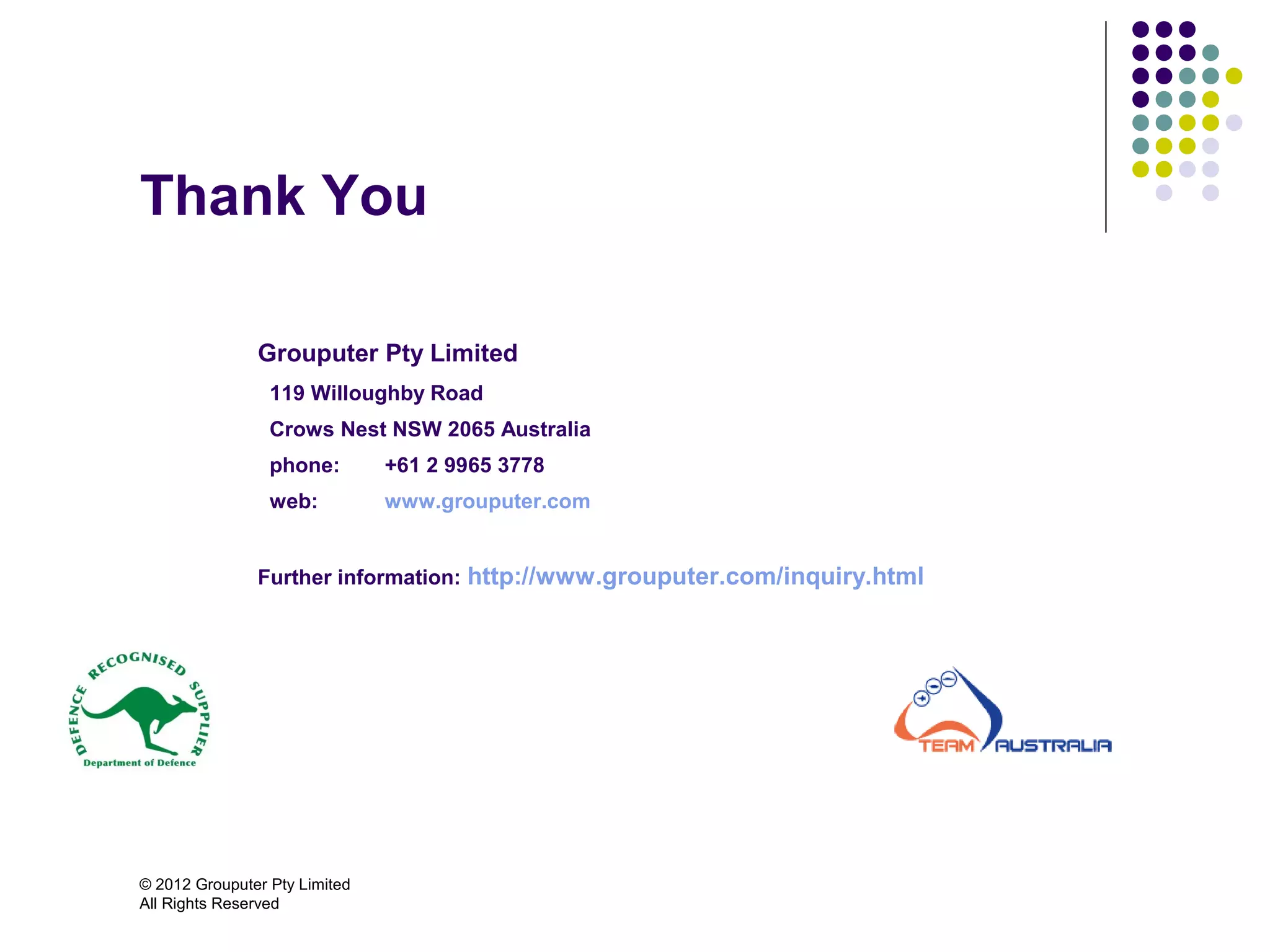 Thank You

               Grouputer Pty Limited
                 119 Willoughby Road
                 Crows Nest NSW 2065 Australia
                 phone:        +61 2 9965 3778
                 web:          www.grouputer.com


               Further information: http://www.grouputer.com/inquiry.html




© 2012 Grouputer Pty Limited
All Rights Reserved
 