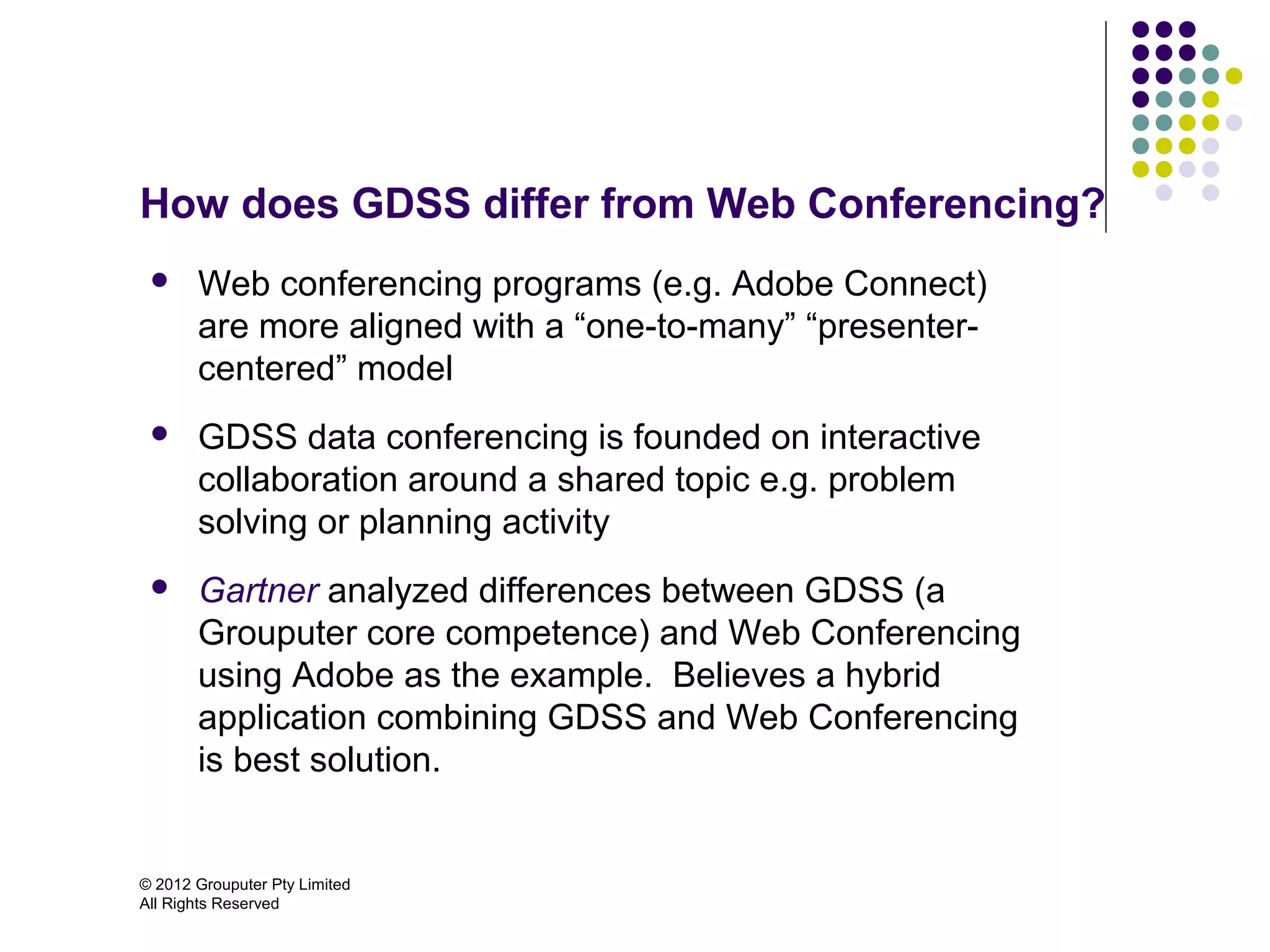 How does GDSS differ from Web Conferencing?
      Web conferencing programs (e.g. Adobe Connect)
       are more aligned with a “one-to-many” “presenter-
       centered” model
      GDSS data conferencing is founded on interactive
       collaboration around a shared topic e.g. problem
       solving or planning activity
      Gartner analyzed differences between GDSS (a
       Grouputer core competence) and Web Conferencing
       using Adobe as the example. Believes a hybrid
       application combining GDSS and Web Conferencing
       is best solution.


© 2012 Grouputer Pty Limited
All Rights Reserved
 