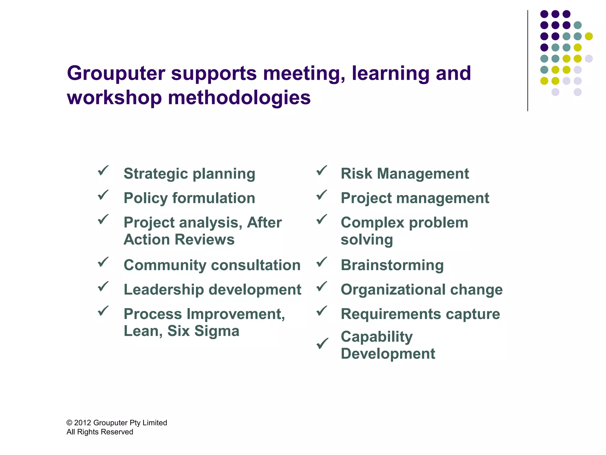 Grouputer supports meeting, learning and
workshop methodologies


         Strategic planning         Risk Management
         Policy formulation         Project management
         Project analysis, After    Complex problem
          Action Reviews              solving
         Community consultation  Brainstorming
         Leadership development  Organizational change
         Process Improvement,       Requirements capture
          Lean, Six Sigma             Capability
                                     Development



© 2012 Grouputer Pty Limited
All Rights Reserved
 