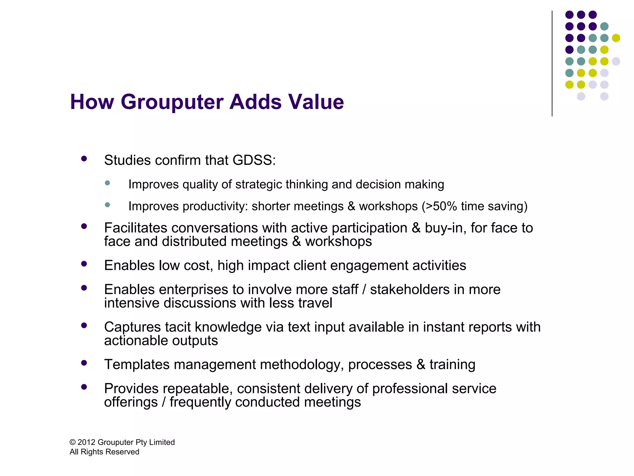 How Grouputer Adds Value

        Studies confirm that GDSS:
              Improves quality of strategic thinking and decision making
              Improves productivity: shorter meetings & workshops (>50% time saving)
        Facilitates conversations with active participation & buy-in, for face to
         face and distributed meetings & workshops
        Enables low cost, high impact client engagement activities
        Enables enterprises to involve more staff / stakeholders in more
         intensive discussions with less travel
        Captures tacit knowledge via text input available in instant reports with
         actionable outputs
        Templates management methodology, processes & training
        Provides repeatable, consistent delivery of professional service
         offerings / frequently conducted meetings

© 2012 Grouputer Pty Limited
All Rights Reserved
 
