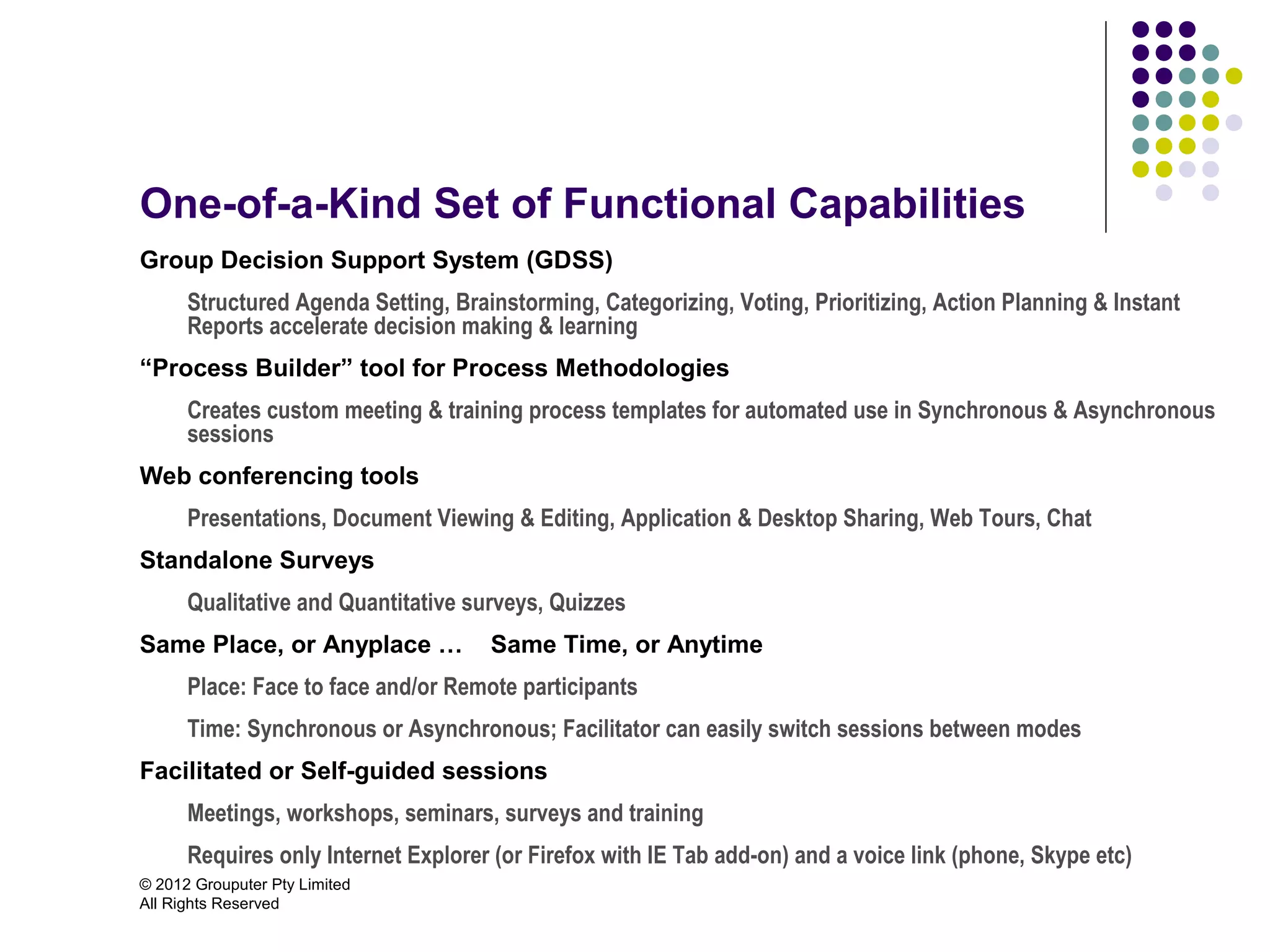 One-of-a-Kind Set of Functional Capabilities
Group Decision Support System (GDSS)
      Structured Agenda Setting, Brainstorming, Categorizing, Voting, Prioritizing, Action Planning & Instant
      Reports accelerate decision making & learning
“Process Builder” tool for Process Methodologies
      Creates custom meeting & training process templates for automated use in Synchronous & Asynchronous
      sessions
Web conferencing tools
      Presentations, Document Viewing & Editing, Application & Desktop Sharing, Web Tours, Chat
Standalone Surveys
      Qualitative and Quantitative surveys, Quizzes
Same Place, or Anyplace …            Same Time, or Anytime
      Place: Face to face and/or Remote participants
      Time: Synchronous or Asynchronous; Facilitator can easily switch sessions between modes
Facilitated or Self-guided sessions
      Meetings, workshops, seminars, surveys and training
      Requires only Internet Explorer (or Firefox with IE Tab add-on) and a voice link (phone, Skype etc)
© 2012 Grouputer Pty Limited
All Rights Reserved
 