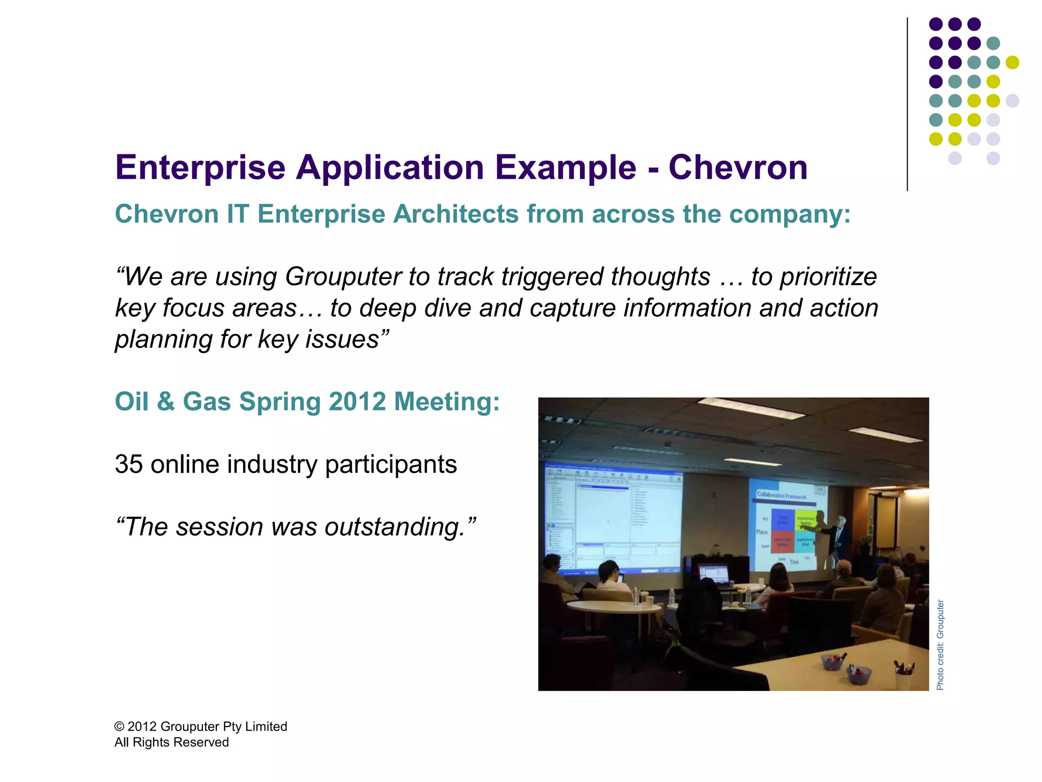Enterprise Application Example - Chevron
Chevron IT Enterprise Architects from across the company:

“We are using Grouputer to track triggered thoughts … to prioritize
key focus areas… to deep dive and capture information and action
planning for key issues”

Oil & Gas Spring 2012 Meeting:

35 online industry participants

“The session was outstanding.”




                                                                      Photo credit: Grouputer
© 2012 Grouputer Pty Limited
All Rights Reserved
 