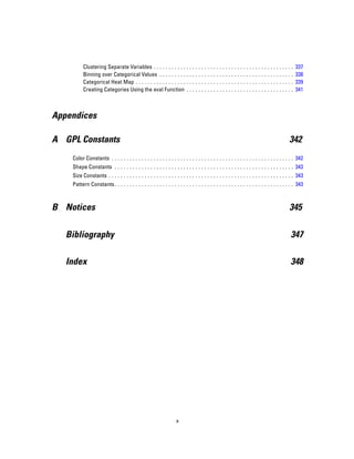 Clustering Separate Variables . . . . . . . . . . . . . . . . . . . . . . . . . . . . . . . . . . . . . . . . . . . . . . . 337
Binning over Categorical Values . . . . . . . . . . . . . . . . . . . . . . . . . . . . . . . . . . . . . . . . . . . . . 338
Categorical Heat Map . . . . . . . . . . . . . . . . . . . . . . . . . . . . . . . . . . . . . . . . . . . . . . . . . . . . . 339
Creating Categories Using the eval Function . . . . . . . . . . . . . . . . . . . . . . . . . . . . . . . . . . . . 341
Appendices
A GPL Constants 342
Color Constants . . . . . . . . . . . . . . . . . . . . . . . . . . . . . . . . . . . . . . . . . . . . . . . . . . . . . . . . . . . . . 342
Shape Constants . . . . . . . . . . . . . . . . . . . . . . . . . . . . . . . . . . . . . . . . . . . . . . . . . . . . . . . . . . . . 343
Size Constants . . . . . . . . . . . . . . . . . . . . . . . . . . . . . . . . . . . . . . . . . . . . . . . . . . . . . . . . . . . . . . 343
Pattern Constants. . . . . . . . . . . . . . . . . . . . . . . . . . . . . . . . . . . . . . . . . . . . . . . . . . . . . . . . . . . . 343
B Notices 345
Bibliography 347
Index 348
x
 