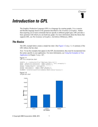 Chapter
1
Introduction to GPL
The Graphics Production Language (GPL) is a language for creating graphs. It is a concise
and ﬂexible language based on the grammar described in The Grammar of Graphics. Rather
than requiring you to learn commands that are speciﬁc to different graph types, GPL provides a
basic grammar with which you can build any graph. For more information about the theory that
supports GPL, see The Grammar of Graphics, 2nd Edition (Wilkinson, 2005).
The Basics
The GPL example below creates a simple bar chart. (See Figure 1-2 on p. 1.) A summary of the
GPL follows the bar chart.
Note: To run the examples that appear in the GPL documentation, they must be incorporated into
the syntax speciﬁc to your application. For more information, see Using the Examples in Your
Application in Chapter 3 on p. 267.
Figure 1-1
GPL for a simple bar chart
SOURCE: s = csvSource(file("Employee data.csv"))
DATA: jobcat=col(source(s), name("jobcat"), unit.category())
DATA: salary=col(source(s), name("salary"))
SCALE: linear(dim(2), include(0))
GUIDE: axis(dim(2), label("Mean Salary"))
GUIDE: axis(dim(1), label("Job Category"))
ELEMENT: interval(position(summary.mean(jobcat*salary)))
Figure 1-2
Simple bar chart
© Copyright IBM Corporation 2008, 2011. 1
 