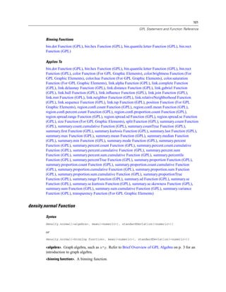 101
GPL Statement and Function Reference
Binning Functions
bin.dot Function (GPL), bin.hex Function (GPL), bin.quantile.letter Function (GPL), bin.rect
Function (GPL)
Applies To
bin.dot Function (GPL), bin.hex Function (GPL), bin.quantile.letter Function (GPL), bin.rect
Function (GPL), color Function (For GPL Graphic Elements), color.brightness Function (For
GPL Graphic Elements), color.hue Function (For GPL Graphic Elements), color.saturation
Function (For GPL Graphic Elements), link.alpha Function (GPL), link.complete Function
(GPL), link.delaunay Function (GPL), link.distance Function (GPL), link.gabriel Function
(GPL), link.hull Function (GPL), link.inﬂuence Function (GPL), link.join Function (GPL),
link.mst Function (GPL), link.neighbor Function (GPL), link.relativeNeighborhood Function
(GPL), link.sequence Function (GPL), link.tsp Function (GPL), position Function (For GPL
Graphic Elements), region.conﬁ.count Function (GPL), region.conﬁ.mean Function (GPL),
region.conﬁ.percent.count Function (GPL), region.conﬁ.proportion.count Function (GPL),
region.spread.range Function (GPL), region.spread.sd Function (GPL), region.spread.se Function
(GPL), size Function (For GPL Graphic Elements), split Function (GPL), summary.count Function
(GPL), summary.count.cumulative Function (GPL), summary.countTrue Function (GPL),
summary.ﬁrst Function (GPL), summary.kurtosis Function (GPL), summary.last Function (GPL),
summary.max Function (GPL), summary.mean Function (GPL), summary.median Function
(GPL), summary.min Function (GPL), summary.mode Function (GPL), summary.percent
Function (GPL), summary.percent.count Function (GPL), summary.percent.count.cumulative
Function (GPL), summary.percent.cumulative Function (GPL), summary.percent.sum
Function (GPL), summary.percent.sum.cumulative Function (GPL), summary.percentile
Function (GPL), summary.percentTrue Function (GPL), summary.proportion Function (GPL),
summary.proportion.count Function (GPL), summary.proportion.count.cumulative Function
(GPL), summary.proportion.cumulative Function (GPL), summary.proportion.sum Function
(GPL), summary.proportion.sum.cumulative Function (GPL), summary.proportionTrue
Function (GPL), summary.range Function (GPL), summary.sd Function (GPL), summary.se
Function (GPL), summary.se.kurtosis Function (GPL), summary.se.skewness Function (GPL),
summary.sum Function (GPL), summary.sum.cumulative Function (GPL), summary.variance
Function (GPL), transparency Function (For GPL Graphic Elements)
density.normal Function
Syntax
density.normal(<algebra>, mean(<numeric>), standardDeviation(<numeric>))
or
density.normal(<binning function>, mean(<numeric>), standardDeviation(<numeric>))
<algebra>. Graph algebra, such as x*y. Refer to Brief Overview of GPL Algebra on p. 3 for an
introduction to graph algebra.
<binning function>. A binning function.
 