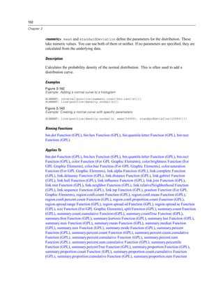 102
Chapter 2
<numeric>. mean and standardDeviation deﬁne the parameters for the distribution. These
take numeric values. You can use both of them or neither. If no parameters are speciﬁed, they are
calculated from the underlying data.
Description
Calculates the probability density of the normal distribution. This is often used to add a
distribution curve.
Examples
Figure 2-142
Example: Adding a normal curve to a histogram
ELEMENT: interval(position(summary.count(bin.rect(x))))
ELEMENT: line(position(density.normal(x)))
Figure 2-143
Example: Creating a normal curve with specific parameters
ELEMENT: line(position(density.normal(x, mean(50000), standardDeviation(15000))))
Binning Functions
bin.dot Function (GPL), bin.hex Function (GPL), bin.quantile.letter Function (GPL), bin.rect
Function (GPL)
Applies To
bin.dot Function (GPL), bin.hex Function (GPL), bin.quantile.letter Function (GPL), bin.rect
Function (GPL), color Function (For GPL Graphic Elements), color.brightness Function (For
GPL Graphic Elements), color.hue Function (For GPL Graphic Elements), color.saturation
Function (For GPL Graphic Elements), link.alpha Function (GPL), link.complete Function
(GPL), link.delaunay Function (GPL), link.distance Function (GPL), link.gabriel Function
(GPL), link.hull Function (GPL), link.inﬂuence Function (GPL), link.join Function (GPL),
link.mst Function (GPL), link.neighbor Function (GPL), link.relativeNeighborhood Function
(GPL), link.sequence Function (GPL), link.tsp Function (GPL), position Function (For GPL
Graphic Elements), region.conﬁ.count Function (GPL), region.conﬁ.mean Function (GPL),
region.conﬁ.percent.count Function (GPL), region.conﬁ.proportion.count Function (GPL),
region.spread.range Function (GPL), region.spread.sd Function (GPL), region.spread.se Function
(GPL), size Function (For GPL Graphic Elements), split Function (GPL), summary.count Function
(GPL), summary.count.cumulative Function (GPL), summary.countTrue Function (GPL),
summary.ﬁrst Function (GPL), summary.kurtosis Function (GPL), summary.last Function (GPL),
summary.max Function (GPL), summary.mean Function (GPL), summary.median Function
(GPL), summary.min Function (GPL), summary.mode Function (GPL), summary.percent
Function (GPL), summary.percent.count Function (GPL), summary.percent.count.cumulative
Function (GPL), summary.percent.cumulative Function (GPL), summary.percent.sum
Function (GPL), summary.percent.sum.cumulative Function (GPL), summary.percentile
Function (GPL), summary.percentTrue Function (GPL), summary.proportion Function (GPL),
summary.proportion.count Function (GPL), summary.proportion.count.cumulative Function
(GPL), summary.proportion.cumulative Function (GPL), summary.proportion.sum Function
 