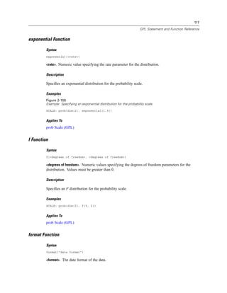 117
GPL Statement and Function Reference
exponential Function
Syntax
exponential(<rate>)
<rate>. Numeric value specifying the rate parameter for the distribution.
Description
Speciﬁes an exponential distribution for the probability scale.
Examples
Figure 2-159
Example: Specifying an exponential distribution for the probability scale
SCALE: prob(dim(2), exponential(1.5))
Applies To
prob Scale (GPL)
f Function
Syntax
f(<degrees of freedom>, <degrees of freedom>)
<degrees of freedom>. Numeric values specifying the degrees of freedom parameters for the
distribution. Values must be greater than 0.
Description
Speciﬁes an F distribution for the probability scale.
Examples
SCALE: prob(dim(2), f(5, 2))
Applies To
prob Scale (GPL)
format Function
Syntax
format("date format")
<format>. The date format of the data.
 