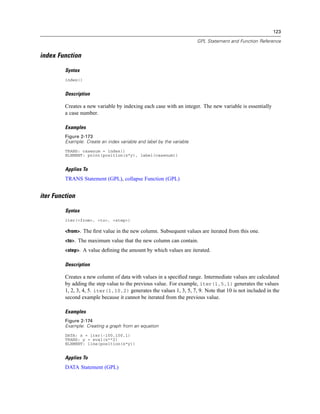123
GPL Statement and Function Reference
index Function
Syntax
index()
Description
Creates a new variable by indexing each case with an integer. The new variable is essentially
a case number.
Examples
Figure 2-173
Example: Create an index variable and label by the variable
TRANS: casenum = index()
ELEMENT: point(position(x*y), label(casenum))
Applies To
TRANS Statement (GPL), collapse Function (GPL)
iter Function
Syntax
iter(<from>, <to>, <step>)
<from>. The ﬁrst value in the new column. Subsequent values are iterated from this one.
<to>. The maximum value that the new column can contain.
<step>. A value deﬁning the amount by which values are iterated.
Description
Creates a new column of data with values in a speciﬁed range. Intermediate values are calculated
by adding the step value to the previous value. For example, iter(1,5,1) generates the values
1, 2, 3, 4, 5. iter(1,10,2) generates the values 1, 3, 5, 7, 9. Note that 10 is not included in the
second example because it cannot be iterated from the previous value.
Examples
Figure 2-174
Example: Creating a graph from an equation
DATA: x = iter(-100,100,1)
TRANS: y = eval(x**2)
ELEMENT: line(position(x*y))
Applies To
DATA Statement (GPL)
 