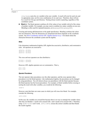 4
Chapter 1
city/state nests the city variable in the state variable. A result will exist for each city and
its appropriate state, not for every combination of city and state. Therefore, there will not
be a result for Chicago and Montana. Nesting always results in paneling, regardless of the
coordinate system.
Blend (+). The blend operator combines all of the values of one variable with all of the values
of another variable. For example, you may want to combine two salary variables on one axis.
Blending is often used for repeated measures, as in salary2004+salary2005.
Crossing and nesting add dimensions to the graph speciﬁcation. Blending combines the values
into one dimension. How the dimensions are interpreted and drawn depends on the coordinate
system. See How Coordinates and the GPL Algebra Interact on p. 6 for details about the
interaction between the coordinate system and the algebra.
Rules
Like elementary mathematical algebra, GPL algebra has associative, distributive, and commutative
rules. All operators are associative:
(X*Y)*Z = X*(Y*Z)
(X/Y)/Z = X/(Y/Z)
(X+Y)+Z = X+(Y+Z)
The cross and nest operators are also distributive:
X*(Y+Z) = X*Y+X*Z
X/(Y+Z) = X/Y+X/Z
However, GPL algebra operators are not commutative. That is,
X*Y ≠ Y*X
X/Y ≠ Y/X
Operator Precedence
The nest operator takes precedence over the other operators, and the cross operator takes
precedence over the blend operator. Like mathematical algebra, the precedence can be changed
by using parentheses. You will almost always use parentheses with the blend operator because
the blend operator has the lowest precedence. For example, to blend variables before crossing or
nesting the result with other variables, you would do the following:
(A+B)*C
However, note that there are some cases in which you will cross then blend. For example,
consider the following.
(A*C)+(B*D)
In this case, the variables are crossed ﬁrst because there is no way to untangle the variable values
after they are blended. A needs to be crossed with C and B needs to be crossed with D. Therefore,
using (A+B)*(C+D) won’t work. (A*C)+(B*D) crosses the correct variables and then blends
the results together.
 