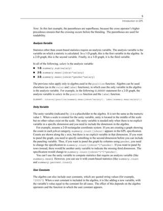 5
Introduction to GPL
Note: In this last example, the parentheses are superﬂuous, because the cross operator’s higher
precedence ensures that the crossing occurs before the blending. The parentheses are used for
readability.
Analysis Variable
Statistics other than count-based statistics require an analysis variable. The analysis variable is the
variable on which a statistic is calculated. In a 1-D graph, this is the ﬁrst variable in the algebra. In
a 2-D graph, this is the second variable. Finally, in a 3-D graph, it is the third variable.
In all of the following, salary is the analysis variable:
1-D. summary.sum(salary)
2-D. summary.mean(jobcat*salary)
3-D. summary.mean(jobcat*gender*salary)
The previous rules apply only to algebra used in the position function. Algebra can be used
elsewhere (as in the color and label functions), in which case the only variable in the algebra
is the analysis variable. For example, in the following ELEMENT statement for a 2-D graph, the
analysis variable is salary in the position function and the label function.
ELEMENT: interval(position(summary.mean(jobcat*salary)), label(summary.mean(salary)))
Unity Variable
The unity variable (indicated by 1) is a placeholder in the algebra. It is not the same as the numeric
value 1. When a scale is created for the unity variable, unity is located in the middle of the scale
but no other values exist on the scale. The unity variable is needed only when there is no explicit
variable in a speciﬁc dimension and you need to include the dimension in the algebra.
For example, assume a 2-D rectangular coordinate system. If you are creating a graph showing
the count in each jobcat category, summary.count(jobcat) appears in the GPL speciﬁcation.
Counts are shown along the y axis, but there is no explicit variable in that dimension. If you want
to panel the graph, you need to specify something in the second dimension before you can include
the paneling variable. Thus, if you want to panel the graph by columns using gender, you need
to change the speciﬁcation to summary.count(jobcat*1*gender). If you want to panel by
rows instead, there would be another unity variable to indicate the missing third dimension. The
speciﬁcation would change to summary.count(jobcat*1*1*gender).
You can’t use the unity variable to compute statistics that require an analysis variable (like
summary.mean). However, you can use it with count-based statistics (like summary.count
and summary.percent.count).
User Constants
The algebra can also include user constants, which are quoted string values (for example,
"2005"). When a user constant is included in the algebra, it is like adding a new variable, with
the variable’s value equal to the constant for all cases. The effect of this depends on the algebra
operators and the function in which the user constant appears.
 
